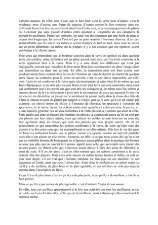 Certains auteurs, en effet, sont d’avis que le bon heur c’est la vertu pour d’autres, c’est la
prudence; pour d’autres, une forme de sagesse; d’autres encore le font consister dans ces
différents biens à la fois, ou seulement dans l’un d’entre eux, avec accompagnement de plaisir
ou n’existant pas sans plaisir; d’autres enfin ajoutent à l’ensemble de ces caractères la
prospérité extérieure. Parmi ces opinions, les unes ont été soutenues par une foule de gens et
depuis fort longtemps, les autres l’ont été par un petit nombre d’hommes illustres: il est peu
vraisemblable que les uns et les autres se soient trompés du tout au tout, mais, tout au moins
sur un point déterminé, ou même sur la plupart, il y a dés chances que ces opinions soient
conformes à la ‘droite raison.
Pour ceux qui prétendent que le bonheur consiste dans la vertu en général ou dans quelque
vertu particulière, notre définition est en plein accord avec eux, car l’activité conforme à la
vertu appartient bien à la vertu. Mais il y a sans doute une différence qui n’est pas
négligeable, suivant que l’on place le Souverain Bien dans la possession ou dans l’usage, dans
une disposition ou dans une activité. En effet, la disposition peut très bien exister sans
produire aucun bien, comme dans le cas de l’homme en train de dormir ou inactif de quelque
autre façon; au contraire, pour la vertu en activité, c’est là une chose impossible, car celui
dont l’activité est conforme à la vertu agira nécessairement et agira bien Et de même qu’aux
Jeux Olympiques, ce ne sont pas les plus beaux et les plus forts qui sont couronnés, mais ceux
qui combattent (car c’est parmi eux que sont pris les vainqueurs), de même aussi les nobles et
bonnes choses de la vie deviennent à juste titre la récompense de ceux qui agissent Et leur vie
est encore en elle-même un plaisir car le sentiment du plaisir rentre dans la classe des états de
l’âme et chacun ressent du plaisir par rapport à l’objet, quel qu’il soit, qu’il est dit aimer: par
exemple, un cheval donne du plaisir à l’amateur de chevaux, un spectacle à l’amateur de
spectacles; de la même façon, les actions justes sont agréables à celui qui aime la justice, et,
d’une manière générale, les actions conformes à la vertu plaisent à l’homme qui aime la vertu.
Mais tandis que chez la plupart des hommes les plaisirs se combattent parce qu’ils ne sont pas
des plaisirs par leur nature même, ceux qui aiment les nobles actions trouvent au contraire
leur agrément dans les choses qui sont des plaisirs par leur propre nature. Or tel est
précisément ce qui caractérise les actions conformes à la vertu, de sorte qu’elles sont des
plaisirs à la fois pour ceux qui les accomplissent et en elles-mêmes. Dès lors la vie des gens
de bien n’a nullement besoin que le plaisir vienne s’y ajouter comme un surcroît postiche
mais elle a son plaisir en elle-même. Ajoutons, en effet, à ce que nous avons dit, qu’on n’est
pas un véritable homme de bien quand on n’éprouve aucun plaisir dans la pratique des bonnes
actions, pas plus que ne saurait être jamais appelé juste celui qui accomplit sans plaisir des
actions justes, ou libéral celui qui n’éprouve aucun plaisir à faire des actes de libéralité, et
ainsi de suite. S’il en est ainsi, c’est en elles-mêmes que les actions conformes à la vertu
doivent être des plaisirs. Mais elles sont encore en même temps bonnes et belles, et cela au
plus haut degré, s’il est vrai que l’homme vertueux est bon juge en ces matières; or son
jugement est fondé, ainsi que nous l’avons dite. Ainsi donc le bonheur est en même temps ce
qu’il y a de meilleur, de plus beau et de plus agréable, et ces attributs ne sont pas séparés
comme dans l’inscription de Déos:
Ce qu’il y a de plus beau, c’est ce qu’il y a de plus juste, et ce qu’il y a de meilleur, c’est de se
bien porter;
Mais ce qu’il y a par nature de plus agréable, c’est d’obtenir l’objet de son amour.
En effet, tous ces attributs appartiennent à la fois aux activités qui sont les meilleures, et ces
activités, ou l’une d’entre elles, celle qui est la meilleure, nous e disons qu’elles constituent le
bonheur même.
 
