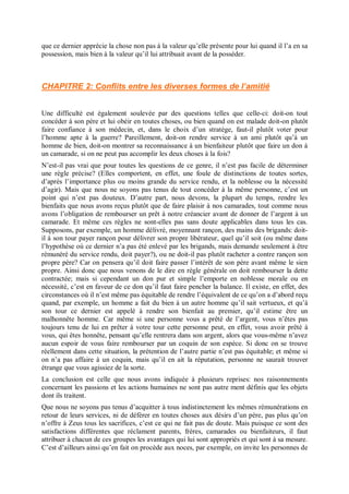 que ce dernier apprécie la chose non pas à la valeur qu’elle présente pour lui quand il l’a en sa
possession, mais bien à la valeur qu’il lui attribuait avant de la posséder.
CHAPITRE 2: Conflits entre les diverses formes de l’amitié
Une difficulté est également soulevée par des questions telles que celle-ci: doit-on tout
concéder à son père et lui obéir en toutes choses, ou bien quand on est malade doit-on plutôt
faire confiance à son médecin, et, dans le choix d’un stratège, faut-il plutôt voter pour
l’homme apte à la guerre? Pareillement, doit-on rendre service à un ami plutôt qu’à un
homme de bien, doit-on montrer sa reconnaissance à un bienfaiteur plutôt que faire un don à
un camarade, si on ne peut pas accomplir les deux choses à la fois?
N’est-il pas vrai que pour toutes les questions de ce genre, il n’est pas facile de déterminer
une règle précise? (Elles comportent, en effet, une foule de distinctions de toutes sortes,
d’après l’importance plus ou moins grande du service rendu, et la noblesse ou la nécessité
d’agir). Mais que nous ne soyons pas tenus de tout concéder à la même personne, c’est un
point qui n’est pas douteux. D’autre part, nous devons, la plupart du temps, rendre les
bienfaits que nous avons reçus plutôt que de faire plaisir à nos camarades, tout comme nous
avons l’obligation de rembourser un prêt à notre créancier avant de donner de l’argent à un
camarade. Et même ces règles ne sont-elles pas sans doute applicables dans tous les cas.
Supposons, par exemple, un homme délivré, moyennant rançon, des mains des brigands: doit-
il à son tour payer rançon pour délivrer son propre libérateur, quel qu’il soit (ou même dans
l’hypothèse où ce dernier n’a pas été enlevé par les brigands, mais demande seulement à être
rémunéré du service rendu, doit payer?), ou ne doit-il pas plutôt racheter a contre rançon son
propre père? Car on pensera qu’il doit faire passer l’intérêt de son père avant même le sien
propre. Ainsi donc que nous venons de le dire en règle générale on doit rembourser la dette
contractée; mais si cependant un don pur et simple l’emporte en noblesse morale ou en
nécessité, c’est en faveur de ce don qu’il faut faire pencher la balance. Il existe, en effet, des
circonstances où il n’est même pas équitable de rendre l’équivalent de ce qu’on a d’abord reçu
quand, par exemple, un homme a fait du bien à un autre homme qu’il sait vertueux, et qu’à
son tour ce dernier est appelé à rendre son bienfait au premier, qu’il estime être un
malhonnête homme. Car même si une personne vous a prêté de l’argent, vous n’êtes pas
toujours tenu de lui en prêter à votre tour cette personne peut, en effet, vous avoir prêté à
vous, qui êtes honnête, pensant qu’elle rentrera dans son argent, alors que vous-même n’avez
aucun espoir de vous faire rembourser par un coquin de son espèce. Si donc on se trouve
réellement dans cette situation, la prétention de l’autre partie n’est pas équitable; et même si
on n’a pas affaire à un coquin, mais qu’il en ait la réputation, personne ne saurait trouver
étrange que vous agissiez de la sorte.
La conclusion est celle que nous avons indiquée à plusieurs reprises: nos raisonnements
concernant les passions et les actions humaines ne sont pas autre ment définis que les objets
dont ils traitent.
Que nous ne soyons pas tenus d’acquitter à tous indistinctement les mêmes rémunérations en
retour de leurs services, ni de déférer en toutes choses aux désirs d’un père, pas plus qu’on
n’offre à Zeus tous les sacrifices, c’est ce qui ne fait pas de doute. Mais puisque ce sont des
satisfactions différentes que réclament parents, frères, camarades ou bienfaiteurs, il faut
attribuer à chacun de ces groupes les avantages qui lui sont appropriés et qui sont à sa mesure.
C’est d’ailleurs ainsi qu’en fait on procède aux noces, par exemple, on invite les personnes de
 