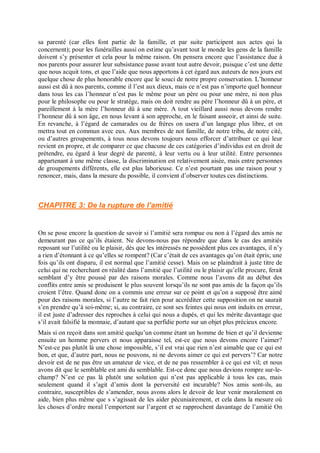 sa parenté (car elles font partie de la famille, et par suite participent aux actes qui la
concernent); pour les funérailles aussi on estime qu’avant tout le monde les gens de la famille
doivent s’y présenter et cela pour la même raison. On pensera encore que l’assistance due à
nos parents pour assurer leur subsistance passe avant tout autre devoir, puisque c’est une dette
que nous acquit tons, et que l’aide que nous apportons à cet égard aux auteurs de nos jours est
quelque chose de plus honorable encore que le souci de notre propre conservation. L’honneur
aussi est dû à nos parents, comme il l’est aux dieux, mais ce n’est pas n’importe quel honneur
dans tous les cas l’honneur n’est pas le même pour un père ou pour une mère, ni non plus
pour le philosophe ou pour le stratège, mais on doit rendre au père l’honneur dû à un père, et
pareillement à la mère l’honneur dû à une mère. A tout vieillard aussi nous devons rendre
l’honneur dû à son âge, en nous levant à son approche, en le faisant asseoir, et ainsi de suite.
En revanche, à l’égard de camarades ou de frères on usera d’un langage plus libre, et on
mettra tout en commun avec eux. Aux membres de not famille, de notre tribu, de notre cité,
ou d’autres groupements, à tous nous devons toujours nous efforcer d’attribuer ce qui leur
revient en propre, et de comparer ce que chacune de ces catégories d’individus est en droit de
prétendre, eu égard à leur degré de parenté, à leur vertu ou à leur utilité. Entre personnes
appartenant à une même classe, la discrimination est relativement aisée, mais entre personnes
de groupements différents, elle est plus laborieuse. Ce n’est pourtant pas une raison pour y
renoncer, mais, dans la mesure du possible, il convient d’observer toutes ces distinctions.
CHAPITRE 3: De la rupture de l’amitié
On se pose encore la question de savoir si l’amitié sera rompue ou non à l’égard des amis ne
demeurant pas ce qu’ils étaient. Ne devons-nous pas répondre que dans le cas des amitiés
reposant sur l’utilité ou le plaisir, dès que les intéressés ne possèdent plus ces avantages, il n’y
a rien d’étonnant à ce qu’elles se rompent? (Car c’était de ces avantages qu’on était épris; une
fois qu’ils ont disparu, il est normal que l’amitié cesse). Mais on se plaindrait à juste titre de
celui qui ne recherchant en réalité dans l’amitié que l’utilité ou le plaisir qu’elle procure, ferait
semblant d’y être poussé par des raisons morales. Comme nous l’avons dit au début des
conflits entre amis se produisent le plus souvent lorsqu’ils ne sont pas amis de la façon qu’ils
croient l’être. Quand donc on a commis une erreur sur ce point et qu’on a supposé être aimé
pour des raisons morales, si l’autre ne fait rien pour accréditer cette supposition on ne saurait
s’en prendre qu’à soi-même; si, au contraire, ce sont ses feintes qui nous ont induits en erreur,
il est juste d’adresser des reproches à celui qui nous a dupés, et qui les mérite davantage que
s’il avait falsifié la monnaie, d’autant que sa perfidie porte sur un objet plus précieux encore.
Mais si on reçoit dans son amitié quelqu’un comme étant un homme de bien et qu’il devienne
ensuite un homme pervers et nous apparaisse tel, est-ce que nous devons encore l’aimer?
N’est-ce pas plutôt là une chose impossible, s’il est vrai que rien n’est aimable que ce qui est
bon, et que, d’autre part, nous ne pouvons, ni ne devons aimer ce qui est pervers’? Car notre
devoir est de ne pas être un amateur de vice, et de ne pas ressembler à ce qui est vil; et nous
avons dit que le semblable est ami du semblable. Est-ce donc que nous devions rompre sur-le-
champ? N’est ce pas là plutôt une solution qui n’est pas applicable à tous les cas, mais
seulement quand il s’agit d’amis dont la perversité est incurable? Nos amis sont-ils, au
contraire, susceptibles de s’amender, nous avons alors le devoir de leur venir moralement en
aide, bien plus même que s s’agissait de les aider pécuniairement, et cela dans la mesure où
les choses d’ordre moral l’emportent sur l’argent et se rapprochent davantage de l’amitié On
 