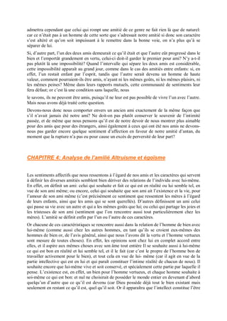 admettra cependant que celui qui rompt une amitié de ce genre ne fait rien là que de naturel:
car ce n’était pas à un homme de cette sorte que s’adressait notre amitié si donc son caractère
s’est altéré et qu’on soit impuissant à le remettre dans la bonne voie, on n’a plus qu’à se
séparer de lui.
Si, d’autre part, l’un des deux amis demeurait ce qu’il était et que l’autre eût progressé dans le
bien et l’emportât grandement en vertu, celui-ci doit-il garder le premier pour ami? N’y a-t-il
pas plutôt là une impossibilité? Quand l’intervalle qui sépare les deux amis est considérable,
cette impossibilité apparaît au grand jour, comme dans le cas des amitiés entre enfants: si, en
effet, l’un restait enfant par l’esprit, tandis que l’autre serait devenu un homme de haute
valeur, comment pourraient-ils être amis, n’ayant ni les mêmes goûts, ni les mêmes plaisirs, ni
les mêmes peines? Même dans leurs rapports mutuels, cette communauté de sentiments leur
fera défaut; or c’est là une condition sans laquelle, nous
le savons, ils ne peuvent être amis, puisqu’il ne leur est pas possible de vivre l’un avec l’autre.
Mais nous avons déjà traité cette question.
Devons-nous donc nous comporter envers un ancien ami exactement de la même façon que
s’il n’avait jamais été notre ami? Ne doit-on pas plutôt conserver le souvenir de l’intimité
passée, et de même que nous pensons qu’il est de notre devoir de nous montrer plus aimable
pour des amis que pour des étrangers, ainsi également à ceux qui ont été nos amis ne devons-
nous pas garder encore quelque sentiment d’affection en faveur de notre amitié d’antan, du
moment que la rupture n’a pas eu pour cause un excès de perversité de leur part?
CHAPITRE 4: Analyse de l’amilié Altruisme et égoïsme
Les sentiments affectifs que nous ressentons à l’égard de nos amis et les caractères qui servent
à définir les diverses amitiés semblent bien dériver des relations de l’individu avec lui-même.
En effet, on définit un ami: celui qui souhaite et fait ce qui est en réalité ou lui semble tel, en
vue de son ami même; ou encore, celui qui souhaite que son ami ait l’existence et la vie, pour
l’amour de son ami même (c’est précisément ce sentiment que ressentent les mères à l’égard
de leurs enfants, ainsi que les amis qui se sont querellés). D’autres définissent un ami celui
qui passe sa vie avec un autre et qui a les mêmes goûts que lui; ou celui qui partage les joies et
les tristesses de son ami (sentiment que l’on rencontre aussi tout particulièrement chez les
mères). L’amitié se définit enfin par l’un ou l’autre de ces caractères.
Or chacune de ces caractéristiques se rencontre aussi dans la relation de l’homme de bien avec
lui-même (comme aussi chez les autres hommes, en tant qu’ils se croient eux-mêmes des
hommes de bien or, de l’avis général, ainsi que nous l’avons dit la vertu et l’homme vertueux
sont mesure de toutes choses). En effet, les opinions sont chez lui en complet accord entre
elles, et il aspire aux mêmes choses avec son âme tout entière Il se souhaite aussi à lui-même
ce qui est bon en réalité et lui semble tel, et il le fait (car c’est le propre de l’homme bon de
travailler activement pour le bien), et tout cela en vue de lui- même (car il agit en vue de la
partie intellective qui est en lui et qui paraît constituer l’intime réalité de chacun de nous). Il
souhaite encore que lui-même vive et soit conservé, et spécialement cette partie par laquelle il
pense. L’existence est, en effet, un bien pour l’homme vertueux, et chaque homme souhaite à
soi-même ce qui est bon: et nul ne choisirait de posséder le monde entier en devenant d’abord
quelqu’un d’autre que ce qu’il est devenu (car Dieu possède déjà tout le bien existant mais
seulement en restant ce qu’il est, quel qu’il soit. Or il apparaîtra que l’intellect constitue l’être
 
