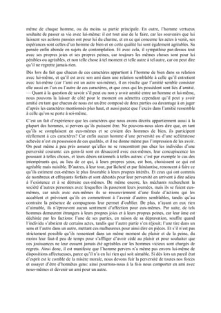 même de chaque homme, ou du moins sa partie principale. En outre, l’homme vertueux
souhaite de passer sa vie avec lui-même: il est tout aise de le faire, car les souvenirs que lui
laissent ses actions passées ont pour lui du charme, et en ce qui concerne les actes à venir, ses
espérances sont celles d’un homme de bien et en cette qualité lui sont également agréables. Sa
pensée enfin abonde en sujets de contemplation. Et avec cela, il sympathise par-dessus tout
avec ses propres joies et ses propres peines, car toujours les mêmes choses sont pour lui
pénibles ou agréables, et non telle chose à tel moment et telle autre à tel autre, car on peut dire
qu’il ne regrette jamais rien.
Dès lors du fait que chacun de ces caractères appartient à l’homme de bien dans sa relation
avec lui-même, et qu’il est avec son ami dans une relation semblable à celle qu’il entretient
avec lui-même (car l’ami est un autre soi-même), il en résulte que l’amitié semble consister
elle aussi en l’un ou l’autre de ces caractères, et que ceux qui les possèdent sont liés d’amitié.
— Quant à la question de savoir s’il peut ou non y avoir amitié entre un homme et lui-même,
nous pouvons la laisser de côté pour le moment on admettra cependant qu’il peut y avoir
amitié en tant que chacun de nous est un être composé de deux parties ou davantage à en juger
d’après les caractères mentionnés plus haut, et aussi parce que l’excès dans l’amitié ressemble
à celle qu’on se porte à soi-même.
C’est un fait d’expérience que les caractères que nous avons décrits appartiennent aussi à la
plupart des hommes, si pervers qu’ils puissent être. Ne pouvons-nous alors dire que, en tant
qu’ils se complaisent en eux-mêmes et se croient des hommes de bien, ils participent
réellement à ces caractères? Car enfin aucun homme d’une perversité ou d’une scélératesse
achevée n’est en possession de ces qualités, et il ne donne même pas l’impression de les avoir.
On peut même à peu près assurer qu’elles ne se rencontrent pas chez les individus d’une
perversité courante: ces gens-là sont en désaccord avec eux-mêmes, leur concupiscence les
poussant à telles choses, et leurs désirs rationnels à telles autres: c’est par exemple le cas des
intempérants qui, au lieu de ce qui, à leurs propres yeux, est bon, choisissent ce qui est
agréable mais nuisible. D’autres, à leur tour, par lâcheté et par fainéantise, renoncent à faire ce
qu’ils estiment eux-mêmes le plus favorable à leurs propres intérêts. Et ceux qui ont commis
de nombreux et effrayants forfaits et sont détestés pour leur perversité en arrivent à dire adieu
à l’existence et à se détruire eux-mêmes. De même encore, les méchants recherchent la
société d’autres personnes avec lesquelles ils passeront leurs journées, mais ils se fuient eux-
mêmes, car seuls avec eux-mêmes ils se ressouviennent d’une foule d’actions qui les
accablent et prévoient qu’ils en commettront à l’avenir d’autres semblables, tandis qu’au
contraire la présence de compagnons leur permet d’oublier. De plus, n’ayant en eux rien
d’aimable, ils n’éprouvent aucun sentiment d’affection pour eux-mêmes. Par suite, de tels
hommes demeurent étrangers à leurs propres joies et à leurs propres peines, car leur âme est
déchirée par les factions: l’une de ses parties, en raison de sa dépravation, souffre quand
l’individu s’abstient de certains actes, tandis que l’autre partie s’en réjouit; l’une tire dans un
sens et l’autre dans un autre, mettant ces malheureux pour ainsi dire en pièces. Et s’il n’est pas
strictement possible qu’ils ressentent dans un même moment du plaisir et de la peine, du
moins leur faut-il peu de temps pour s’affliger d’avoir cédé au plaisir et pour souhaiter que
ces jouissances ne leur eussent jamais été agréables car les hommes vicieux sont chargés de
regrets. Ainsi donc, il est manifeste que l’homme pervers n’a même pas envers lui-même de
dispositions affectueuses, parce qu’il n’a en lui rien qui soit aimable. Si dès lors un pareil état
d’esprit est le comble de la misère morale, nous devons fuir la perversité de toutes nos forces
et essayer d’être d’honnêtes gens: ainsi pourrons-nous à la fois nous comporter en ami avec
nous-mêmes et devenir un ami pour un autre.
 