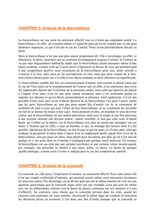 CHAPITRE 5: Analyse de la bienveillance
La bienveillance est une sorte de sentiment affectif, tout en n’étant pas cependant amitié. La
bienveillance, en effet, est ressentie même à l’égard de gens qu’on ne connaît pas, et elle peut
demeurer inaperçue, ce qui n’est pas le cas de l’amitié. Nous avons précédemment discuté ce
point.
Mais la bienveillance n’est pas non plus amour proprement dit. Elle n’enveloppe, en effet, ni
distension, ni désir, caractères qui au contraire accompagnent toujours l’amour; et l’amour ne
va pas sans fréquentation habituelle tandis que la bienveillance prend naissance même d’une
façon soudaine, comme celle qu’il nous arrive d’éprouver en faveur de ceux qui prennent part
à une compétition sportive nous ressentons de la bienveillance pour eux, notre volonté o
s’associe à la leur, mais nous ne les seconderions en rien: ainsi que nous venons de le dire,
notre bienveillance pour eux s’éveille d’une façon soudaine et notre affection est superficielle.
La bienveillance semble dès lors un commencement d’amitié, tout comme le plaisir causé par
la vue de l’être aimé est le commencement de l’amour nul, en effet, n’est amoureux sans avoir
été auparavant charmé par l’extérieur de la personne aimée, mais celui qui éprouve du plaisir
à l’aspect d’un autre n’en est pas pour autant amoureux mais c’est seulement quand on
regrette son absence et qu’on désire passionnément sa présence Ainsi également, il n’est pas
possible d’être amis sans avoir d’abord éprouvé de la bienveillance l’un pour l’autre, tandis
que les gens bienveillants ne sont pas pour autant liés d’amitié car ils se contentent de
souhaiter du bien à ceux qui sont l’objet de leur bienveillance, et ne voudraient les seconder
en rien ni se donner du tracas à leur sujet. Aussi pourrait-on dire, en étendant le sens du terme
amitié, que la bienveillance est une amitié paresseuse, mais avec le temps et une fois parvenue
à une certaine intimité elle devient amitié,: amitié véritable, et non pas cette sorte d’amitié
basée sur l’utilité ou le plaisir, car la bienveillance non plus ne prend pas naissance sur ces
bases. L’homme qui en effet, a reçu un bienfait, et qui, en échange des faveurs dont il a été
gratifié, répond par de la bienveillance, ne fait là que ce qui est juste, et, d’autre part, celui qui
souhaite la prospérité d’autrui dans l’espoir d’en tir amplement profit, paraît bien avoir de la
bienveillance, non pas pour cet autre, mais plutôt pour lui-même, pas plus qu’on n’est ami de
quelqu’un si les soins dont on l’entoure s’expliquent par quelque motif intéressé. En somme,
la bienveillance est sus citée par une certaine excellence et une certaine valeur morale quand,
par exemple, une personne se montre à une autre, noble, ou brave, ou douée de quelque
qualité analogue, comme nous l’avons w indiqué pour le cas des compétiteurs sportifs.
CHAPITRE 6: Analyse de la concorde
La concorde est, elle aussi, l’expérience le montre, un sentiment affectif. Pour cette raison elle
n’est pas simple conformité d’opinion, qui pourrait exister même entre personnes inconnues
les unes aux autres. Pas davantage, on ne dit des gens qui ont la même manière de voir sur une
question quelconque que la concorde règne entre eux par exemple, ceux qui sont du même
avis sur les phénomènes célestes (car la façon de penser commune sur ces matières n’a rien
d’affectif). Au contraire, nous disons que la concorde prévaut dans les cités, quand les
citoyens sont unanimes sur leurs intérêts, choisissent la même ligne de conduite et exécutent
les décisions prises en commun. C’est donc aux fins d’ordre pratique que la concorde se
 