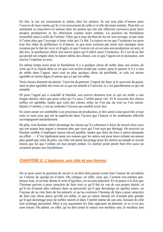 En fait, le cas est exactement le même chez les artistes: ils ont tous plus d’amour pour
l’oeuvre de leurs mains qu’ils n’en recevraient de celle-ci si elle devenait animée. Peut-être ce
sentiment se rencontre-t-il surtout chez les poètes qui ont une affection excessive pour leurs
propres productions et les chérissent comme leurs enfants. La position du bienfaiteur
ressemble ainsi à celle de l’artiste: l’être qui a reçu du bien de lui est son ouvrage, et par suite
il l’aime plus que l’ouvrage n’aime celui qui l’a fait. La raison en est que l’existence est pour
tout être objet de préférence et d’amour, et que nous existons par notre acte (puisque nous
existons par le fait de vivre et d’agir), et que l’oeuvre est en un sens son producteur en acte; et
dès lors, le producteur chérit son oeuvre parce qu’il chérit aussi l’existence. Et c’est là un fait
qui prend son origine dans la nature même des choses, car ce que l’agent est en puissance, son
oeuvre l’exprime en acte.
En même temps aussi pour le bienfaiteur il y a quelque chose de noble dans son action, de
sorte qu’il se réjouit dans ce en quoi son action réside par contre, pour le patient il n’y a rien
de noble dans l’agent, mais tout au plus quelque chose de profitable, et cela est moins
agréable et moins digne d’amour que ce qui est noble.
Trois choses donnent du plaisir: l’activité du présent, l’espoir du futur et le souvenir du passé,
mais le plus agréable des trois est ce qui est attaché à l’activité, et c’est pareillement ce qui est
aimable.
Or pour l’agent qui a concédé le bienfait, son oeuvre demeure (car ce qui est noble a une
longue durée), alors que pour celui qui l’a reçu, l’utilité passe vite. Et le souvenir des choses
nobles est agréable, tandis que celui des choses utiles ne l’est pas du tout ou l’est moins.
Quant à l’attente, c’est au contraire l’inverse qui semble avoir lieu.
En outre aimer est semblable à un processus de production, et être aimé à une passivité; et par
suite ce sont ceux qui ont la supériorité dans l’action que l’amour et les sentiments affectifs
accompagnent naturellement.
De plus, tout homme chérit davantage les choses qu’il a obtenues à force de travail ainsi ceux
qui ont acquis leur argent y tiennent plus que ceux qui l’ont reçu par héritage. Or recevoir un
bienfait semble n’impliquer aucun travail pénible, tandis que faire du bien à autrui demande
un effort. — C’est également pour ces raisons que les mères ont pour leurs enfants un amour
plus grand que celui du père, car elles ont peiné davantage pour les mettre au monde et savent
mieux que lui que l’enfant est leur propre enfant. Ce dernier point paraît bien être aussi un
caractère propre aux bienfaiteurs.
CHAPITRE 8: L’égoïsme, son rôle et ses formes
On se pose aussi la question de savoir si on doit faire passer avant tout l’amour de soi-même
ou l’amour de quelqu’un d’autre. On critique, en effet, ceux qui s’aiment eux-mêmes par-
dessus tout, et on leur donne le nom d’égoïstes, en un sens péjoratif. Et on pense à la fois que
l’homme pervers a pour caractère de faire tout ce qu’il fait en vue de son propre intérêt, et
qu’il est d’autant plus enfoncé dans sa perversité qu’il agit davantage en égoïste (ainsi, on
l’accuse de ne rien faire de lui-même)l, et qu’au contraire l’homme de bien a pour caractère
de faire une chose parce qu’elle est noble, et que sa valeur morale est d’autant plus grande
qu’il agit davantage pour de nobles motifs et dans l’intérêt même de son ami, laissant de côté
tout avantage personnel. Mais à ces arguments les faits opposent un démenti, et ce n’est pas
sans raison. On admet, en effet, qu’on doit aimer le mieux son meilleur ami, le meilleur ami
 