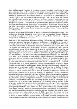 étant celui qui, quand il souhaite du bien à une personne, le souhaite pour l’amour de cette
personne même si nul ne doit jamais le savoir. Or ces caractères se rencontrent à leur plus
haut degré, dans la relation du sujet avec lui-même, ainsi que tous les autres attributs par
lesquels on définit un ami: nous l’avons dit en effet c’est en partant de cette relation de soi-
même à soi-même que tous les sentiments qui constituent l’amitié se sont par la suite étendus
aux autres hommes. Ajoutons que les proverbes confirment tous cette manière de voir: par
exemple, une seule âme ce que possèdent des amis est commun amitié est égalité le genou est
plus près que la jambe, — toutes réflexions qui ne sauraient s’appliquer avec plus d’à-propos
à la relation de l’homme avec lui-même, car un homme est à lui-même son meilleur ami, et
par suite il doit s’aimer lui-même par-dessus tout. Et il est raisonnable de se demander
laquelle des deux opinions nous devons suivre, attendu que l’une comme l’autre ont quelque
chose de plausible.
Peut-être, en présence d’opinions ainsi en conflits, devons-nous les distinguer nettement l’une
de l’autre, et déterminer dans quelle mesure et sous quel aspect chacune des deux thèses est
vraie. Si dès lors nous parvenions à saisir quel sens chacune d’elles attache au terme égoïste
nous pourrions probablement y voir clair.
Ceux qui en font un terme de réprobation appellent égoïstes ceux qui S’attribuent à eux-
mêmes une part trop large dans les richesses, les honneurs ou les plaisirs du corps, tous
avantages que la plupart des hommes désirent et au sujet desquels ils déploient tout leur zèle,
dans l’idée que ce sont là les plus grands biens et par là même les plus disputés. Ainsi, ceux
qui prennent une part excessive de ces divers avantages s’abandonnent à leurs appétits
sensuels, et en général à leurs passions et à la partie irrationnelle de leur âme. Tel est
d’ailleurs l’état d’esprit de la majorité des hommes, et c’est la raison pour laquelle l’épithète
égoïste a été prise au sens où elle l’est elle tire sa signification du type le plus répandu, et qui
n’a rien que de vil. C’est donc à juste titre qu’on réprouve les hommes qui sont égoïstes de
cette façon. Que, d’autre part, ce soit seulement ceux qui s’attribuent à eux-mêmes les biens
de ce genre qui sont habituellement et généralement désignés du nom d’égoïstes, c’est là un
fait qui n’est pas douteux car si un homme mettait toujours son zèle à n’accomplir lui-même
et avant toutes choses que les actions conformes à la justice, à la tempérance, ou à n’importe
quelle autre vertu, et, en général, s’appliquait toujours à revendiquer pour lui-même ce qui est
honnête, nul assurément ne qualifierait cet homme d’égoïste, ni ne songerait à le blâmer. Et
pourtant un tel homme peut sembler, plus que le précédent, être un égoïste: du moins
s’attribue-t-il à lui-même les avantages qui sont les plus nobles et le plus véritablement des
biens; et il met ses complaisances dans la partie de lui-même qui a l’autorité suprême et à
laquelle tout le reste obéit Et de même que dans une cité la partie qui a le plus d’autorité est
considérée comme étant, au sens le plus plein, la cité elle-même (et on doit en dire autant de
n’importe quelle autre organisation), ainsi en est-il pour un homme et par suite est égoïste par
excellence celui qui aime cette partie supérieure et s’y complaît. En outre, un homme est dit
tempérant ou intempérant suivant que son intellect possède ou non la domination ce qui
implique que chacun de nous est son propre intellect. Et les actions qui nous semblent le plus
proprement a nôtres, nos actions vraiment volontaires, sont celles qui s’accompagnent de
raison Qu’ainsi donc chaque homme soit cette partie dominante même, ou qu’il soit tout au
moins principalement cette partie, c’est là une chose qui ne souffre aucune obscurité, comme
il est évident aussi que l’homme de bien aime plus que tout cette partie qui est en lui. D’où il
suit que l’homme de bien sera suprêmement égoïste, quoique d’un autre type que celui auquel
nous réservons notre réprobation, et dont il diffère dans toute la mesure où vivre
conformément à un principe diffère de vivre sous l’empire de la passion, ou encore dans toute
la mesure où désirer le bien est autre que désirer ce qui semble seulement avantageux. Ceux
donc qui s’appliquent avec une ardeur exceptionnelle à mener une conduite conforme au bien
 