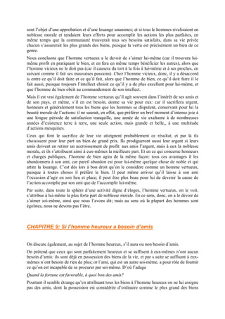 sont l’objet d’une approbation et d’une louange unanimes; et si tous le hommes rivalisaient en
noblesse morale et tendaient leurs efforts pour accomplir les actions les plus parfaites, en
même temps que la communauté trouverait tous ses besoins satisfaits, dans sa vie privée
chacun s’assurerait les plus grands des biens, puisque la vertu est précisément un bien de ce
genre.
Nous concluons que l’homme vertueux a le devoir de s’aimer lui-même (car il trouvera lui-
même profit en pratiquant le bien, et en fera en même temps bénéficier les autres), alors que
l’homme vicieux ne le doit pas (car il causera du tort à la fois à lui-même et à ses proches, en
suivant comme il fait ses mauvaises passions). Chez l’homme vicieux, donc, il y a désaccord
is entre ce qu’il doit faire et ce qu’il fait, alors que l’homme de bien, ce qu’il doit faire il le
fait aussi, puisque toujours l’intellect choisit ce qu’il y a de plus excellent pour lui-même, et
que l’homme de bien obéit au commandement de son intellect.
Mais il est vrai également de l’homme vertueux qu’il agit souvent dans l’intérêt de ses amis et
de son pays, et même, s’il en est besoin, donne sa vie pour eux: car il sacrifiera argent,
honneurs et généralement tous les biens que les hommes se disputent, conservant pour lui la
beauté morale de l’actions: il ne saurait, en effet, que préférer un bref moment d’intense joie à
une longue période de satisfaction tranquille, une année de vie exaltante à de nombreuses
années d’existence terre à terre, une seule action, mais grande et belle,, à une multitude
d’actions mesquines.
Ceux qui font le sacrifice de leur vie atteignent probablement ce résultat; et par là ils
choisissent pour leur part un bien de grand prix. Ils prodigueront aussi leur argent si leurs
amis doivent en retirer un accroissement de profit: aux amis l’argent, mais à eux la noblesse
morale, et ils s’attribuent ainsi à eux-mêmes la meilleure part. Et en ce qui concerne honneurs
et charges publiques, l’homme de bien agira de la même façon: tous ces avantages il les
abandonnera à son ami, car pareil abandon est pour lui-même quelque chose de noble et qui
attire la louange. C’est dès lors à bon droit qu’on le considère comme un homme vertueux,
puisque à toutes choses il préfère le bien. Il peut même arriver qu’il laisse à son ami
l’occasion d’agir en son lieu et place; il peut être plus beau pour lui de devenir la cause de
l’action accomplie par son ami que de l’accomplir lui-même.
Par suite, dans toute la sphère d’une activité digne d’éloges, l’homme vertueux, on le voit,
s’attribue à lui-même la plus forte part de noblesse morale. En ce sens, donc, on a le devoir de
s’aimer soi-même, ainsi que nous l’avons dit; mais au sens où la plupart des hommes sont
égoïstes, nous ne devons pas l’être.
CHAPITRE 9: Si l’homme heureux a besoin d’amis
On discute également, au sujet de l’homme heureux, s’il aura ou non besoin d’amis.
On prétend que ceux qui sont parfaitement heureux et se suffisent à eux-mêmes n’ont aucun
besoin d’amis: ils sont déjà en possession des biens de la vie, et par s suite se suffisant à eux-
mêmes n’ont besoin de rien de plus; or l’ami, qui est un autre soi-même, a pour rôle de fournir
ce qu’on est incapable de se procurer par soi-même. D’où l’adage
Quand la fortune est favorable, à quoi bon des amis?
Pourtant il semble étrange qu’en attribuant tous les biens à l’homme heureux on ne lui assigne
pas des amis, dont la possession est considérée d’ordinaire comme le plus grand des biens
 