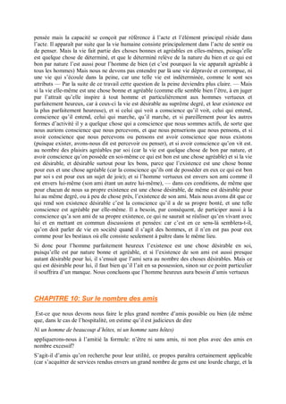 pensée mais la capacité se conçoit par référence à l’acte et l’élément principal réside dans
l’acte. Il apparaît par suite que la vie humaine consiste principalement dans l’acte de sentir ou
de penser. Mais la vie fait partie des choses bonnes et agréables en elles-mêmes, puisqu’elle
est quelque chose de déterminé, et que le déterminé relève de la nature du bien et ce qui est
bon par nature l’est aussi pour l’homme de bien (et c’est pourquoi la vie apparaît agréable à
tous les hommes) Mais nous ne devons pas entendre par là une vie dépravée et corrompue, ni
une vie qui s’écoule dans la peine, car une telle vie est indéterminée, comme le sont ses
attributs — Par la suite de ce travail cette question de la peine deviendra plus claire. — Mais
si la vie elle-même est une chose bonne et agréable (comme elle semble bien l’être, à en juger
par l’attrait qu’elle inspire à tout homme et particulièrement aux hommes vertueux et
parfaitement heureux, car à ceux-ci la vie est désirable au suprême degré, et leur existence est
la plus parfaitement heureuse), et si celui qui voit a conscience qu’il voit, celui qui entend,
conscience qu’il entend, celui qui marche, qu’il marche, et si pareillement pour les autres
formes d’activité il y a quelque chose qui a conscience que nous sommes actifs, de sorte que
nous aurions conscience que nous percevons, et que nous penserions que nous pensons, et si
avoir conscience que nous percevons ou pensons est avoir conscience que nous existons
(puisque exister, avons-nous dit est percevoir ou penser), et si avoir conscience qu’on vit est.
au nombre des plaisirs agréables par soi (car la vie est quelque chose de bon par nature, et
avoir conscience qu’on possède en soi-même ce qui est bon est une chose agréable) et si la vie
est désirable, et désirable surtout pour les bons, parce que l’existence est une chose bonne
pour eux et une chose agréable (car la conscience qu’ils ont de posséder en eux ce qui est bon
par soi s est pour eux un sujet de joie); et si l’homme vertueux est envers son ami comme il
est envers lui-même (son ami étant un autre lui-même), — dans ces conditions, de même que
pour chacun de nous sa propre existence est une chose désirable, de même est désirable pour
lui au même degré, ou à peu de chose près, l’existence de son ami. Mais nous avons dit que ce
qui rend son existence désirable c’est la conscience qu’il a de sa propre bonté, et une telle
conscience est agréable par elle-même. Il a besoin, par conséquent, de participer aussi à la
conscience qu’a son ami de sa propre existence, ce qui ne saurait se réaliser qu’en vivant avec
lui et en mettant en commun discussions et pensées: car c’est en ce sens-là semblera-t-il,
qu’on doit parler de vie en société quand il s’agit des hommes, et il n’en est pas pour eux
comme pour les bestiaux où elle consiste seulement à paître dans le même lieu.
Si donc pour l’homme parfaitement heureux l’existence est une chose désirable en soi,
puisqu’elle est par nature bonne et agréable, et si l’existence de son ami est aussi presque
autant désirable pour lui, il s’ensuit que l’ami sera au nombre des choses désirables. Mais ce
qui est désirable pour lui, il faut bien qu’il l’ait en sa possession, sinon sur ce point particulier
il souffrira d’un manque. Nous concluons que l’homme heureux aura besoin d’amis vertueux
CHAPITRE 10: Sur le nombre des amis
Est-ce que nous devons nous faire le plus grand nombre d’amis possible ou bien (de même
que, dans le cas de l’hospitalité, on estime qu’il est judicieux de dire
Ni un homme de beaucoup d’hôtes, ni un homme sans hôtes)
appliquerons-nous à l’amitié la formule: n’être ni sans amis, ni non plus avec des amis en
nombre excessif?
S’agit-il d’amis qu’on recherche pour leur utilité, ce propos paraîtra certainement applicable
(car s’acquitter de services rendus envers un grand nombre de gens est une lourde charge, et la
 