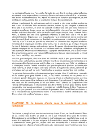 vie n’est pas suffisante pour l’accomplir. Par suite, les amis dont le nombre excède les besoins
normaux de notre propre existence sont superflus et constituent un obstacle à la vie heureuse;
on n’a donc nullement besoin d’eux). Quant aux amis qu’on recherche pour le plaisir, un petit
nombre doit suffire, comme dans la nourriture il faut peu d’assaisonnement.
Mais en ce qui regarde les amis vertueux, doit-on en avoir le plus grand nombre possible, ou
bien existe- t-il aussi une limite au nombre des amis, comme il y en a une pour la population
d’une cité Si dix hommes, en effet, ne sauraient constituer une cité, cent mille hommes ne
sauraient non plus en former encore une. Mais la quantité à observer n’est sans doute pas un
nombre nettement déterminé, mais un nombre quelconque compris entre certaines limites
Ainsi, le nombre des amis est-il également déterminé, et sans doute doit-il tout au plus
atteindre le nombre de personnes avec lesquelles une vie en commun soit encore possible (car,
nous l’avons dit la vie en commun est d’ordinaire regardée comme ce qui caractérise le mieux
l’amitié): or qu’il ne soit pas possible de mener une vie commune avec un grand nombre de
personnes et de se partager soi-même entre toutes, c’est là une chose qui n’est pas douteuse.
De plus, il faut encore que nos amis soit amis les uns des autres, s’ils doivent tous passer leurs
jours en compagnie les uns des autres: or c’est là une condition s laborieuse à remplir pour des
amis nombreux. On arrive difficilement aussi à compatir intimement aux joies et aux douleurs
d’un grand nombre, car on sera vraisemblablement amené dans un même moment à se réjouir
avec l’un et à s’affliger avec un autre.
Peut-être, par conséquent, est-il bon de ne pas chercher à avoir le plus grand nombre d’amis
possible, mais seulement une quantité suffisante pour la vie en commun; car il apparaîtra qu’il
n’est pas possible d’entretenir une amitié solide avec beaucoup de gens. Telle est précisément
la raison pour laquelle l’amour sensuel ne peut pas non plus avoir plusieurs personnes pour
objet: l’amour, en effet, n’est pas loin d’être une sorte d’exagération d’amitié, sentiment qui
ne s’adresse qu’à un seul: par suite, l’amitié solide ne s’adresse aussi qu’à un petit nombre.
Ce que nous disons semble également confirmé par les faits. Ainsi, l’amitié entre camarades
ne ras semble qu’un petit nombre d’amis, et les amitiés célébrées par les poètes ne se
produisent qu’entre deux amis Ceux qui ont beaucoup d’amis et se lient intimement avec tout
le monde passent pour n’être réellement amis de personne (excepté quand il s’agit du lien qui
unit entre eux des concitoyens), et on leur donne aussi l’épithète de complaisants Pour
l’amitié entre concitoyens, il est assurément possible d’être lié avec un grand nombre d’entre
eux sans être pour autant complaisant et en restant un véritable homme de bien. Toujours est-
il qu’on ne peut pas avoir pour une multitude de gens cette sorte d’amitié basée sur la vertu et
sur la considération de la personne elle-même, et il faut même se montrer satisfait quand on a
découvert un petit nombre d’amis de ce genre.
CHAPITRE 11: Le besoin d’amis dans la prospérité et dans
l’adversité
Est-ce dans la prospérité que nous avons davantage besoin d’amis, ou dans l’adversité? Dans
un cas comme dans l’autre, en effet, on est à leur recherche d’une part, les hommes
défavorisés par le sort ont besoin d’assistance, et, d’autre part, ceux à qui la fortune sourit ont
besoin de compagnons et de gens auxquels ils feront du bien, puisqu’ils souhaitent pratiquer
la bienfaisance L’amitié, par suite, est une chose plus nécessaire dans la mauvaise fortune, et
c’est pourquoi on a besoin d’amis utiles dans cette circonstance, mais l’amitié est une chose
 