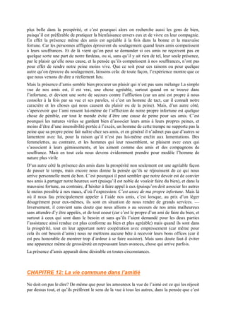 plus belle dans la prospérité, et c’est pourquoi alors on recherche aussi les gens de bien,
puisqu’il est préférable de pratiquer la bienfaisance envers eux et de vivre en leur compagnie.
En effet la présence même des amis est agréable à la fois dans la bonne et la mauvaise
fortune. Car les personnes affligées éprouvent du soulagement quand leurs amis compatissent
à leurs souffrances. Et de là vient qu’on peut se demander si ces amis ne reçoivent pas en
quelque sorte une part de notre fardeau, ou si, sans qu’il y ait rien de tel, leur seule présence,
par le plaisir qu’elle nous cause, et la pensée qu’ils compatissent à nos souffrances, n’ont pas
pour effet de rendre notre peine moins vive. Que ce soit pour ces raisons ou pour quelque
autre qu’on éprouve du soulagement, laissons cela: de toute façon, l’expérience montre que ce
que nous venons de dire a réellement lieu.
Mais la présence d’amis semble bien procurer un plaisir qui n’est pas sans mélange La simple
vue de nos amis est, il est vrai, une chose agréable, surtout quand on se trouve dans
l’infortune, et devient une sorte de secours contre l’affliction (car un ami est propre à nous
consoler à la fois par sa vue et ses paroles, si c’est un homme de tact, car il connaît notre
caractère et les choses qui nous causent du plaisir ou de la peine). Mais, d’un autre côté,
s’apercevoir que l’ami ressent lui-même de l’affliction de notre propre infortune est quelque
chose de pénible, car tout le monde évite d’être une cause de peine pour ses amis. C’est
pourquoi les natures viriles se gardent bien d’associer leurs amis à leurs propres peines, et
moins d’être d’une insensibilité portée à l’excès, un homme de cette trempe ne supporte pas la
peine que sa propre peine fait naître chez ses amis, et en général il n’admet pas que d’autres se
lamentent avec lui, pour la raison qu’il n’est pas lui-même enclin aux lamentations. Des
femmelettes, au contraire, et les hommes qui leur ressemblent, se plaisent avec ceux qui
s’associent à leurs gémissements, et les aiment comme des amis et des compagnons de
souffrance. Mais en tout cela nous devons évidemment prendre pour modèle l’homme de
nature plus virile
D’un autre côté la présence des amis dans la prospérité non seulement est une agréable façon
de passer le temps, mais encore nous donne la pensée qu’ils se réjouissent de ce qui nous
arrive personnelle ment de bon. C’est pourquoi il peut sembler que notre devoir est de convier
nos amis à partager notre heureux sort (puisqu’il est noble de vouloir faire du bien), et dans la
mauvaise fortune, au contraire, d’hésiter à faire appel à eux (puisqu’on doit associer les autres
le moins possible à nos maux, d’où l’expression: C’est assez de ma propre infortune. Mais là
où il nous fau principalement appeler à l’aide nos amis, c’est lorsque, au prix d’un léger
désagrément pour eux-mêmes, ils sont en situation de nous rendre de grands services. —
Inversement, il convient sans doute que nous allions o au secours de nos amis malheureux
sans attendre d’y être appelés, et de tout coeur (car c’est le propre d’un ami de faire du bien, et
surtout à ceux qui sont dans le besoin et sans qu’ils l’aient demandé pour les deux parties
l’assistance ainsi rendue est plus conforme au bien et plus agréable) mais quand ils sont dans
la prospérité, tout en leur apportant notre coopération avec empressement (car même pour
cela ils ont besoin d’amis) nous ne mettrons aucune bête à recevoir leurs bons offices (car il
est peu honorable de montrer trop d’ardeur à se faire assister). Mais sans doute faut-il éviter
une apparence même de grossièreté en repoussant leurs avances, chose qui arrive parfois.
La présence d’amis apparaît donc désirable en toutes circonstances.
CHAPITRE 12: La vie commune dans l’amitié
Ne doit-on pas le dire? De même que pour les amoureux la vue de l’aimé est ce qui les réjouit
par dessus tout, et qu’ils préfèrent le sens de la vue à tous les autres, dans la pensée que c’est
 