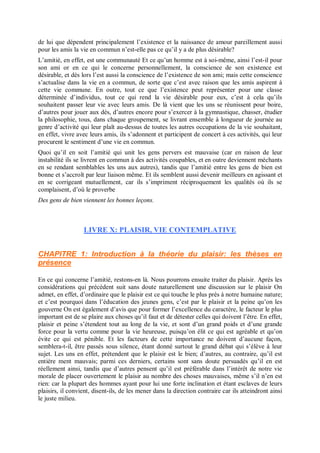 de lui que dépendent principalement l’existence et la naissance de amour pareillement aussi
pour les amis la vie en commun n’est-elle pas ce qu’il y a de plus désirable?
L’amitié, en effet, est une communauté Et ce qu’un homme est à soi-même, ainsi l’est-il pour
son ami or en ce qui le concerne personnellement, la conscience de son existence est
désirable, et dès lors l’est aussi la conscience de l’existence de son ami; mais cette conscience
s’actualise dans la vie en a commun, de sorte que c’est avec raison que les amis aspirent à
cette vie commune. En outre, tout ce que l’existence peut représenter pour une classe
déterminée d’individus, tout ce qui rend la vie désirable pour eux, c’est à cela qu’ils
souhaitent passer leur vie avec leurs amis. De là vient que les uns se réunissent pour boire,
d’autres pour jouer aux dés, d’autres encore pour s’exercer à la gymnastique, chasser, étudier
la philosophie, tous, dans chaque groupement, se livrant ensemble à longueur de journée au
genre d’activité qui leur plaît au-dessus de toutes les autres occupations de la vie souhaitant,
en effet, vivre avec leurs amis, ils s’adonnent et participent de concert à ces activités, qui leur
procurent le sentiment d’une vie en commun.
Quoi qu’il en soit l’amitié qui unit les gens pervers est mauvaise (car en raison de leur
instabilité ils se livrent en commun à des activités coupables, et en outre deviennent méchants
en se rendant semblables les uns aux autres), tandis que l’amitié entre les gens de bien est
bonne et s’accroît par leur liaison même. Et ils semblent aussi devenir meilleurs en agissant et
en se corrigeant mutuellement, car ils s’impriment réciproquement les qualités où ils se
complaisent, d’où le proverbe
Des gens de bien viennent les bonnes leçons.
LIVRE X: PLAISIR, VIE CONTEMPLATIVE
CHAPITRE 1: Introduction à la théorie du plaisir: les thèses en
présence
En ce qui concerne l’amitié, restons-en là. Nous pourrons ensuite traiter du plaisir. Après les
considérations qui précèdent suit sans doute naturellement une discussion sur le plaisir On
admet, en effet, d’ordinaire que le plaisir est ce qui touche le plus près à notre humaine nature;
et c’est pourquoi dans l’éducation des jeunes gens, c’est par le plaisir et la peine qu’on les
gouverne On est également d’avis que pour former l’excellence du caractère, le facteur le plus
important est de se plaire aux choses qu’il faut et de détester celles qui doivent l’être. En effet,
plaisir et peine s’étendent tout au long de la vie, et sont d’un grand poids et d’une grande
force pour la vertu comme pour la vie heureuse, puisqu’on élit ce qui est agréable et qu’on
évite ce qui est pénible. Et les facteurs de cette importance ne doivent d’aucune façon,
semblera-t-il, être passés sous silence, étant donné surtout le grand débat qui s’élève à leur
sujet. Les uns en effet, prétendent que le plaisir est le bien; d’autres, au contraire, qu’il est
entière ment mauvais; parmi ces derniers, certains sont sans doute persuadés qu’il en est
réellement ainsi, tandis que d’autres pensent qu’il est préférable dans l’intérêt de notre vie
morale de placer ouvertement le plaisir au nombre des choses mauvaises, même s’il n’en est
rien: car la plupart des hommes ayant pour lui une forte inclination et étant esclaves de leurs
plaisirs, il convient, disent-ils, de les mener dans la direction contraire car ils atteindront ainsi
le juste milieu.
 