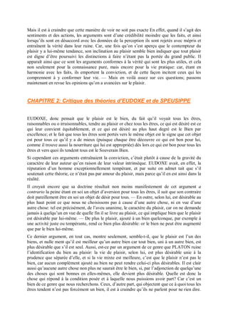 Mais il est à craindre que cette manière de voir ne soit pas exacte En effet, quand il s’agit des
sentiments et des actions, les arguments sont d’une crédibilité moindre que les faits, et ainsi
lorsqu’ils sont en désaccord avec les données de la perception ils sont rejetés avec mépris et
entraînent la vérité dans leur ruine. Car, une fois qu’on s’est aperçu que le contempteur du
plaisir y a lui-même tendance, son inclination au plaisir semble bien indiquer que tout plaisir
est digne d’être poursuivi les distinctions à faire n’étant pas la portée du grand public. Il
apparaît ainsi que ce sont les arguments conformes à la vérité qui sont les plus utiles, et cela
non seulement pour la connaissance pure, mais encore pour la vie pratique: car, étant en
harmonie avec les faits, ils emportent la conviction, et de cette façon incitent ceux qui les
comprennent à y conformer leur vie. — Mais en voilà assez sur ces questions; passons
maintenant en revue les opinions qu’on a avancées sur le plaisir.
CHAPITRE 2: Critique des théories d’EUDOXE et de SPEUSIPPE
EUDOXE, donc pensait que le plaisir est le bien, du fait qu’il voyait tous les êtres,
raisonnables ou o irraisonnables, tendre au plaisir or chez tous les êtres, ce qui est désiré est ce
qui leur convient équitablement, et ce qui est désiré au plus haut degré est le Bien par
excellence; et le fait que tous les êtres sont portés vers le même objet est le signe que cet objet
est pour tous ce qu’il y a de mieux (puisque chaque être découvre ce qui est bon pour lui,
comme il trouve aussi la nourriture qui lui est appropriée) dès lors ce qui est bon pour tous les
êtres et vers quoi ils tendent tous est le Souverain Bien.
Si cependant ces arguments entraînaient la conviction, c’était plutôt à cause de la gravité du
caractère de leur auteur qu’en raison de leur valeur intrinsèque. EUDOXE avait, en effet, la
réputation d’un homme exceptionnellement tempérant, et par suite on admet tait que s’il
soutenait cette théorie, ce n’était pas par amour du plaisir, mais parce qu’il en est ainsi dans la
réalité.
Il croyait encore que sa doctrine résultait non moins manifestement de cet argument a
contrario la peine étant en soi un objet d’aversion pour tous les êtres, il suit que son contraire
doit pareillement être en soi un objet de désir pour tous. — En outre, selon lui, est désirable au
plus haut point ce que nous ne choisissons pas à cause d’une autre chose, ni en vue d’une
autre chose: tel est précisément, de l’aveu unanime, le caractère du plaisir, car on ne demande
jamais à quelqu’un en vue de quelle fin il se livre au plaisir, ce qui implique bien que le plaisir
est désirable par lui-même. — De plus le plaisir, ajouté à un bien quelconque, par exemple à
une activité juste ou tempérante, rend ce bien plus désirable: or le bien ne peut être augmenté
que par le bien lui-même.
Ce dernier argument, en tout cas, montre seulement, semble-t-il, que le plaisir est l’un des
biens, et nulle ment qu’il est meilleur qu’un autre bien car tout bien, uni à un autre bien, est
plus désirable que s’il est seul. Aussi, est-ce par un argument de ce genre que PLATON ruine
l’identification du bien au plaisir: la vie de plaisir, selon lui, est plus désirable unie à la
prudence que séparée d’elle, et si la vie mixte est meilleure, c’est que le plaisir n’est pas le
bien, car aucun complément ajouté au bien ne peut rendre celui-ci plus désirables. Il est clair
aussi qu’aucune autre chose non plus ne saurait être le bien, si, par l’adjonction de quelqu’une
des choses qui sont bonnes en elles-mêmes, elle devient plus désirable. Quelle est donc la
chose qui répond à la condition posée et à laquelle nous puissions avoir part? Car c’est un
bien de ce genre que nous recherchons. Ceux, d’autre part, qui objectent que ce à quoi tous les
êtres tendent n’est pas forcément un bien, il est à craindre qu’ils ne parlent pour ne rien dire.
 