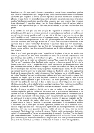 Les choses, en effet, que tous les hommes reconnaissent comme bonnes, nous disons qu’elles
sont telles en réalité et celui qui s’attaque à cette conviction trouvera lui-même difficilement
des vérités plus croyables Si encore les êtres dépourvus de raison étaient seuls à aspirer aux
plaisirs, ce que disent ces contradicteurs pourrait présenter un certain sens mais si les êtres
doués d’intelligence manifestent aussi la même tendance, quel sens pourront bien présenter
leurs allégations? Et peut-être même, chez les êtres inférieurs existe-t-il quelque principe
naturel et bon, supérieur à ce que ces êtres sont par eux-mêmes, et qui tend à réaliser leur bien
propre.
Il ne semble pas non plus que leur critique de l’argument a contrario soit exacte. Ils
prétendent, en effet, que si la peine est un mal, il ne s’ensuit pas que le plaisir soit un bien: car
un mal peut être opposé aussi à un mal, et ce qui est à la fois bien et mal peut être opposé à ce
qui n’est ni bien ni mal. Ce raisonnement n’est pas sans valeur, mais il n’est pas conforme à la
vérité, du moins dans le présent cas. Si, en effet, plaisir et peine sont tous deux des maux, ils
devraient aussi tous deux être objet d’aversion, et s’ils ne sont tous deux ni bien ni mal ils ne
devraient être ni l’un ni l’autre objet d’aversion ou devraient l’être tous deux pareillement.
Mais ce qu’en réalité on constate, c’est que l’on fuit l’une comme un mal, et que l’on préfère
l’autre comme un bien: c’est donc comme bien et mal que le plaisir et la peine sont opposés
l’un à l’autre.
Mais il ne s’ensuit pas non plus dans l’hypothèse où le plaisir n’est pas au nombre des
qualités, qu’il ne soit pas pour autant au nombre des biens, car les activités vertueuses ne sont
pas davantage des qualités, ni le bonheur non plus. — Ils disent encore que le bien est
déterminé, tandis que le plaisir est indéterminé, parce qu’il est susceptible de plus et de moins.
Si c’est sur l’expérience même du plaisir qu’ils appuient ce jugement, quand il s’agira de la
justice et des autres vertus (à propos desquelles on dit ouvertement que leurs possesseurs sont
plus ou moins dans cet état, et leurs actions plus ou moins conformes à ces vertus) on pourra
en dire autant (car il est possible d’être plus juste ou plus brave que d’autres, et il est possible
de pratiquer aussi la justice ou la tempérance mieux que d’autres). Mais si leur jugement se
fonde sur la nature même des plaisirs, je crains qu’ils n’indiquent pas la véritable cause, s’il
est vrai qu’il existe d’une part les plaisirs sans mélange, et d’autre part les plaisirs mixtes. Qui
empêche, au surplus, qu’il n’en soit du plaisir comme de la santé, laquelle, tout en étant
déterminée, admet cependant le plus et le moins? La même proportion, en effet, ne se s
rencontre pas en tous les individus, et dans le même individu elle n’est pas non plus toujours
identique, mais elle peut se relâcher et cependant persister jusqu’à un certain point, et différer
ainsi selon le plus et le moins. Tel peut être aussi, par conséquent, le cas du plaisir.
De plus, ils posent en principe à la fois que le bien est parfait, et les mouvements et les
devenirs imparfaits, puis ils s’efforcent de montrer que le plaisir est un mouvement et un
devenir. Mais ils ne semblent pas s’exprimer exactement, même quand ils soutiennent que le
plaisir est un mouvement: tout mouvement, admet-on couramment, a pour propriétés vitesse
ou lenteur, et si un mouvement, celui du Ciel par exemple n’a pas ces propriétés par lui-
même, il les possède du moins relativement à un autre mouvement. Or au plaisir
n’appartiennent ni l’une ni l’autre de ces sortes de mouvements. Il est assurément possible
d’être amené vers le plaisir plus ou moins rapidement, comme aussi de se mettre en colère,
mais on ne peut pas être dans l’état de plaisir rapide ment, pas même par rapport à une autre
personne, alors que nous pouvons marcher, croître, et ainsi de suite, plus ou moins
rapidement. Ainsi donc, il est possible de passer à l’état de plaisir rapidement ou lentement,
mais il n’est pas possible d’être en acte dans cet état (je veux dire être dans l’état de plaisir)
plus ou moins rapidement. De plus, en quel sens le plaisir serait-il un devenir? Car on n’admet
pas d’ordinaire que n’importe quoi naisse de n’importe quoi, mais bien qu’une chose se résout
en ce dont elle provient; et la peine est la destruction de ce dont le plaisir est la génération.
 