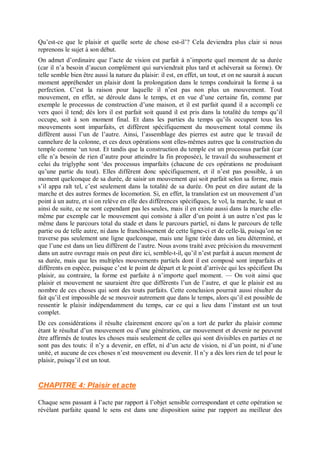 Qu’est-ce que le plaisir et quelle sorte de chose est-il’? Cela deviendra plus clair si nous
reprenons le sujet à son début.
On admet d’ordinaire que l’acte de vision est parfait à n’importe quel moment de sa durée
(car il n’a besoin d’aucun complément qui surviendrait plus tard et achèverait sa forme). Or
telle semble bien être aussi la nature du plaisir: il est, en effet, un tout, et on ne saurait à aucun
moment appréhender un plaisir dont la prolongation dans le temps conduirait la forme à sa
perfection. C’est la raison pour laquelle il n’est pas non plus un mouvement. Tout
mouvement, en effet, se déroule dans le temps, et en vue d’une certaine fin, comme par
exemple le processus de construction d’une maison, et il est parfait quand il a accompli ce
vers quoi il tend; dès lors il est parfait soit quand il est pris dans la totalité du temps qu’il
occupe, soit à son moment final. Et dans les parties du temps qu’ils occupent tous les
mouvements sont imparfaits, et diffèrent spécifiquement du mouvement total comme ils
diffèrent aussi l’un de l’autre. Ainsi, l’assemblage des pierres est autre que le travail de
cannelure de la colonne, et ces deux opérations sont elles-mêmes autres que la construction du
temple comme ‘un tout. Et tandis que la construction du temple est un processus parfait (car
elle n’a besoin de rien d’autre pour atteindre la fin proposée), le travail du soubassement et
celui du triglyphe sont ‘des processus imparfaits (chacune de ces opérations ne produisant
qu’une partie du tout). Elles diffèrent donc spécifiquement, et il n’est pas possible, à un
moment quelconque de sa durée, de saisir un mouvement qui soit parfait selon sa forme, mais
s’il appa raît tel, c’est seulement dans la totalité de sa durée. On peut en dire autant de la
marche et des autres formes de locomotion. Si, en effet, la translation est un mouvement d’un
point à un autre, et si on relève en elle des différences spécifiques, le vol, la marche, le saut et
ainsi de suite, ce ne sont cependant pas les seules, mais il en existe aussi dans la marche elle-
même par exemple car le mouvement qui consiste à aller d’un point à un autre n’est pas le
même dans le parcours total du stade et dans le parcours partiel, ni dans le parcours de telle
partie ou de telle autre, ni dans le franchissement de cette ligne-ci et de celle-là, puisqu’on ne
traverse pas seulement une ligne quelconque, mais une ligne tirée dans un lieu déterminé, et
que l’une est dans un lieu différent de l’autre. Nous avons traité avec précision du mouvement
dans un autre ouvrage mais on peut dire ici, semble-t-il, qu’il n’est parfait à aucun moment de
sa durée, mais que les multiples mouvements partiels dont il est composé sont imparfaits et
différents en espèce, puisque c’est le point de départ et le point d’arrivée qui les spécifient Du
plaisir, au contraire, la forme est parfaite à n’importe quel moment. — On voit ainsi que
plaisir et mouvement ne sauraient être que différents l’un de l’autre, et que le plaisir est au
nombre de ces choses qui sont des touts parfaits. Cette conclusion pourrait aussi résulter du
fait qu’il est impossible de se mouvoir autrement que dans le temps, alors qu’il est possible de
ressentir le plaisir indépendamment du temps, car ce qui a lieu dans l’instant est un tout
complet.
De ces considérations il résulte clairement encore qu’on a tort de parler du plaisir comme
étant le résultat d’un mouvement ou d’une génération, car mouvement et devenir ne peuvent
être affirmés de toutes les choses mais seulement de celles qui sont divisibles en parties et ne
sont pas des touts: il n’y a devenir, en effet, ni d’un acte de vision, ni d’un point, ni d’une
unité, et aucune de ces choses n’est mouvement ou devenir. Il n’y a dès lors rien de tel pour le
plaisir, puisqu’il est un tout.
CHAPITRE 4: Plaisir et acte
Chaque sens passant à l’acte par rapport à l’objet sensible correspondant et cette opération se
révélant parfaite quand le sens est dans une disposition saine par rapport au meilleur des
 