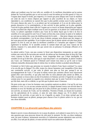 objets qui tombent sous lui (car telle est, semble-t-il, la meilleure description qu’on puisse
donner de l’activité parfaite que ce soit au reste le sens lui-même qu’on dise passer à l’acte ou
l’organe dans lequel il réside, peu importe), il s’ensuit que pour chaque sens l’acte le meilleur
est celui du sens le mieux disposé par rapport au plus excellent de ses objets; et l’acte
répondant à, ces conditions ne saurait être que le plus parfait comme aussi le plus agréable.
Car pour chacun des sens il y a un plaisir qui lui correspond, et il en est de même pour la
pensée discursive et la contemplation, et leur activité la plus parfaite est la plus agréable,
l’activité la plus parfaite étant celle de l’organe qui se trouve en bonne disposition par rapport
au plus excellent des objets tombant sous le sens en question; et le plaisir est l’achèvement de
l’acte. Le plaisir cependant n’achève pas l’acte de la même façon que le font à la fois le
sensible et le sens quand ils sont l’un et l’autre en bon état, tout comme la santé et le médecin
ne sont pas au même titre cause du rétablissement de la santé. — Que pour chaque sens naisse
un plaisir correspondant, c’est là une chose évidente, puisque nous disons que des images et
des sons peuvent être agréables. Il est évident encore que le plaisir atteint son plus haut point,
quand à la fois le sens est dans la meilleure condition et s’actualise par rapport à l’objet
également le meilleur. Et le sensible comme le sentant étant tels que nous venons de les
décrire, toujours il y aura plaisir dès que seront mis en présence le principe efficient et le
principe passif.
Le plaisir achève l’acte, non pas comme le ferait une disposition immanente au sujet mais
comme une sorte de fin survenue par surcroît, de même qu’aux hommes dans la force de l’âge
vient s’ajouter la fleur de la jeunesse. Aussi longtemps donc que l’objet intelligible ou
sensible est tel qu’il doit être, ainsi que le sujet discernant i ou contemplant, le plaisir résidera
ans l’acte: car l’élément passif et l’élément actif restant tous deux ce qu’ils sont et leurs
relations mutuelles demeurant dans le même état, le même résultat se produit naturellement.
Comment se fait-il alors que personne ne ressente le plaisir d’une façon continue? La cause
n’en est-elle pas la fatigue? En effet, toutes les choses humaines sont incapables d’être dans
une continuelle activité, et par suite le plaisir non plus ne l'est pas, puisqu’il est un
accompagnement de l’acte. C’est pour la même raison que certaines choses nous réjouissent
quand elles sont nouvelles, et que plus tard elles ne nous plaisent plus autant au début, en
effet, la pensée se trouve dans un état d’excitation et d’intense activité à l’égard de ces objets,
comme pour la vue quand on regarde avec attention mais par la suite l’activité n’est plus ce
qu’elle était, mais elle se relâche, ce qui fait que le plaisir aussi s’émousse.
On peut croire que si tous les hommes sans exception aspirent au plaisir c’est qu’ils ont tous
tendance à vivre. La vie est une certaine activité, et chaque homme exerce son activité dans le
domaine et avec les facultés qui ont pour lui le plus d’attrait: par exemple, le musicien exerce
son activité, au moyen de l’ouïe, sur les mélodies, l’homme d’étude, au moyen de la pensée,
sur les spéculations de la science, et ainsi de suite dans chaque cas. Et le plaisir vient
parachever les activités, et par suite la vie à laquelle on aspire. Il est donc normal que les
hommes tendent aussi au plaisir, puisque pour chacun d’eux le plaisir achève la vie, qui est
une chose désirable.
CHAPITRE 5: La diversité spécifique des plaisirs
Quant à savoir si nous choisissons la vie à cause du plaisir, ou le plaisir à cause de la vie, c’est
une question que nous pouvons laisser de côté pour le moment. En fait, ces deux tendances
sont, de toute évidence, intimement associées et n’admettent aucune séparation sans activité,
en effet, il ne naît pas de plaisir, et toute activité reçoit son achèvement du plaisir.
 