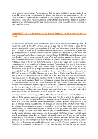 car le bonheur requiert, nous l’avons dit, à la fois une vertu parfaite et une vie venant à son
terme. De nombreuses vicissitudes et des fortunes de toutes sortes surviennent, en effet, au
cours de la vie, et il peut arriver à l’homme le plus prospère de tomber dans les plus grands
malheurs au temps de sa vieillesse, comme la légende héroïque le raconte de Priam: quand on
a éprouvé des infortunes pareilles aux siennes et qu’on a fini misérable ment, personne ne
vous qualifie d’heureux.
CHAPITRE 11: Le bonheur et la vie présente Le bonheur après la
mort
Est-ce donc que pas même aucun autre homme ne doive être appelé heureux tant qu’il vit, et,
suivant la parole de SOLON, devons-nous pour cela voir la fin? Même si nous devons
admettre une pareille chose, irons-nous jusqu’à dire qu’on n’est heureux qu’une fois qu’on est
mort? Ou plutôt n’est-ce pas là une chose complètement absurde, surtout de notre part à nous
qui prétendons que le bonheur consiste dans une certaine activité? Mais si, d’un autre côté,
nous refusons d’appeler heureux celui qui est mort (le mot de SOLON n’a d’ailleurs pas cette
signification), mais si nous voulons dire que c’est seulement au moment de la mort qu’on
peut, d’une manière assurée, qualifier un homme d’heureux, comme étant désormais hors de
portée des maux et des revers de fortune, même ce sens-là ne va pas sans soulever quelque
contestation: on croit, en effet, d’ordinaire que pour l’homme une fois mort il existe encore
quelque bien et quelque mal, tout comme chez l’homme vivant qui n’en aurait pas
consciences, dans le cas par exemple des honneurs ou des disgrâces qui affectent les enfants
ou en général les descendants, leurs succès ou leurs revers. Mais sur ce point encore une
difficulté se présente. En effet, l’homme qui a vécu dans la félicité jusqu’à un âge avancé, et
dont la fin a été en harmonie avec le restant de sa vie, peut fort bien subir de nombreuses
vicissitudes dans ses descendants, certains d’entre eux étant des gens vertueux et obtenant le
genre de vie qu’ils méritent, d’autres au contraire se trouvant dans une situation tout opposée;
et évidemment aussi, suivant les degrés de parenté les relations des descendants avec leurs
ancêtres sont susceptibles de toute espèce de variations. Il serait dès lors absurde de supposer
que le mort participe à toutes ces vicissitudes, et pût devenir à tel moment heureux pour
redevenir ensuite malheureux; mais il serait tout aussi absurde de penser qu’en rien ni en
aucun temps le sort des descendants ne pût affecter leurs ancêtres.
Mais nous devons revenir à la précédente difficulté car peut-être son examen facilitera-t-il la
solution de la présente question. Admettons donc que l’on doive voir la fin et attendre ce
moment pour déclarer un homme heureux, non pas comme étant actuellement heureux, mais
parce qu’il l’était dans un temps antérieur comment n’y aurait-il pas une absurdité dans le fait
que, au moment même où cet homme est heureux, on refusera de lui attribuer avec vérité ce
qui lui appartient, sous prétexte que nous ne voulons pas appeler heureux les hommes qui sont
encore vivants, en raison des caprices de la fortune et de ce que nous avons conçu le bonheur
comme quelque chose de stable et ne pouvant être facilement ébranlé d’aucune façon, alors
que la roue de la fortune tourne souvent pour le même individu? il est évident, en effet, que si
nous le sui vous pas à pas dans ses diverses vicissitudes, nous appellerons souvent le même
homme tour à tour heureux et malheureux, faisant ainsi de l’homme heureux une sorte de
caméléon ou une maison menaçant ruine. Ne doit-on pas plutôt penser que suivre la fortune
dans tous ses détours est un procédé absolument incorrect? Ce n’est pas en cela, en effet, que
consistent la prospérité ou l’adversité: ce ne sont, là, nous l’avons dit, que de simples
 