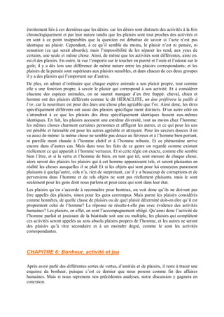 étroitement liés à ces dernières que les désirs: car les désirs sont distincts des activités à la fois
chronologiquement et par leur nature tandis que les plaisirs sont tout proches des activités et
en sont à ce point inséparables que la question est débattue de savoir si l’acte n’est pas
identique au plaisir. Cependant, à ce qu’il semble du moins, le plaisir n’est ni pensée, ni
sensation (ce qui serait absurde), mais l’impossibilité de les séparer les rend, aux yeux de
certains, une seule et même chose. Ainsi, de même que les activités sont différentes, ainsi en.
est-il des plaisirs. En outre, la vue l’emporte sur le toucher en pureté et l’ouïe et l’odorat sur le
goût; il y a dès lors une différence de même nature entre les plaisirs correspondants; et les
plaisirs de la pensée sont supérieurs aux plaisirs sensibles, et dans chacun de ces deux groupes
il y a des plaisirs qui l’emportent sur d’autres.
De plus, on admet d’ordinaire que chaque espèce animale a son plaisir propre, tout comme
elle a une fonction propre, à savoir le plaisir qui correspond à son activité. Et à considérer
chacune des espèces animales, on ne saurait manquer d’en être frappé: cheval, chien et
homme ont des plaisirs différents comme le dit HÉRACLITE, un âne préférera la paille à
l’or, car la nourriture est pour des ânes une chose plus agréable que l’or. Ainsi donc, les êtres
spécifiquement différents ont aussi des plaisirs spécifique ment distincts. D’un autre côté on
s’attendrait à ce que les plaisirs des êtres spécifiquement identiques fussent eux-mêmes
identiques. En fait, les plaisirs accusent une extrême diversité, tout au moins chez l’homme:
les mêmes choses charment certaines personnes et affligent les autres, et ce qui pour les uns
est pénible et haïssable est pour les autres agréable et attrayant. Pour les saveurs douces il en
va aussi de même: la même chose ne semble pas douce au fiévreux et à l’homme bien portant,
ni pareille ment chaude à l’homme chétif et à l’homme robuste. Et ce phénomène arrive
encore dans d’autres cas. Mais dans tous les faits de ce genre on regarde comme existant
réellement ce qui apparaît à l’homme vertueux. Et si cette règle est exacte, comme elle semble
bien l’être, et si la vertu et l’homme de bien, en tant que tel, sont mesure de chaque chose,
alors seront des plaisirs les plaisirs qui à cet homme apparaissent tels, et seront plaisantes en
réalité les choses auxquelles il se plaît Et si les objets qui sont pour lui ennuyeux paraissent
plaisants à quelqu’autre, cela n’a, rien de surprenant, car il y a beaucoup de corruptions et de
perversions dans l’homme et de tels objets ne sont pas réellement plaisants, mais le sont
seulement pour les gens dont nous parlons et pour ceux qui sont dans leur état.
Les plaisirs qu’on s’accorde à reconnaître pour honteux, on voit donc qu’ils ne doivent pas
être appelés des plaisirs, sinon pour les gens corrompus. Mais parmi les plaisirs considérés
comme honnêtes, de quelle classe de plaisirs ou de quel plaisir déterminé doit-on dire qu’il est
proprement celui de l’homme? La réponse ne résulte-t-elle pas avec évidence des activités
humaines? Les plaisirs, en effet, en sont l’accompagnement obligé. Qu’ainsi donc l’activité de
l’homme parfait et jouissant de la béatitude soit une ou multiple, les plaisirs qui complètent
ces activités seront appelés au sens absolu plaisirs propres de l’homme, et les autres ne seront
des plaisirs qu’à titre secondaire et à un moindre degré, comme le sont les activités
correspondantes.
CHAPITRE 6: Bonheur, activité et jeu
Après avoir parlé des différentes sortes de vertus, d’amitiés et de plaisirs, il reste à tracer une
esquisse du bonheur, puisque c’est ce dernier que nous posons comme fin des affaires
humaines. Mais si nous reprenons nos précédentes analyses, notre discussion y gagnera en
concision.
 