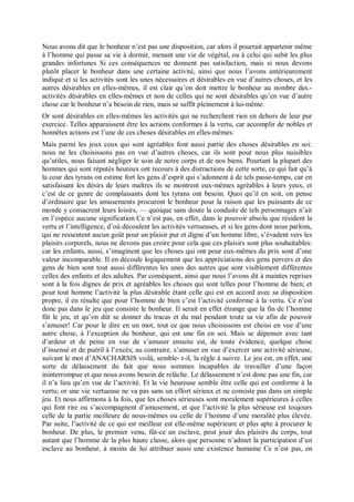 Nous avons dit que le bonheur n’est pas une disposition, car alors il pourrait appartenir même
à l’homme qui passe sa vie à dormir, menant une vie de végétal, ou à celui qui subit les plus
grandes infortunes Si ces conséquences ne donnent pas satisfaction, mais si nous devons
plutôt placer le bonheur dans une certaine activité, ainsi que nous l’avons antérieurement
indiqué et si les activités sont les unes nécessaires et désirables en vue d’autres choses, et les
autres désirables en elles-mêmes, il est clair qu’on doit mettre le bonheur au nombre des.-
activités désirables en elles-mêmes et non de celles qui ne sont désirables qu’en vue d’autre
chose car le bonheur n’a besoin de rien, mais se suffit pleinement à lui-même.
Or sont désirables en elles-mêmes les activités qui ne recherchent rien en dehors de leur pur
exercice. Telles apparaissent être les actions conformes à la vertu, car accomplir de nobles et
honnêtes actions est l’une de ces choses désirables en elles-mêmes.
Mais parmi les jeux ceux qui sont agréables font aussi partie des choses désirables en soi:
nous ne les choisissons pas en vue d’autres choses, car ils sont pour nous plus nuisibles
qu’utiles, nous faisant négliger le soin de notre corps et de nos biens. Pourtant la plupart des
hommes qui sont réputés heureux ont recours à des distractions de cette sorte, ce qui fait qu’à
la cour des tyrans on estime fort les gens d’esprit qui s’adonnent à de tels passe-temps, car en
satisfaisant les désirs de leurs maîtres ils se montrent eux-mêmes agréables à leurs yeux, et
c’est de ce genre de complaisants dont les tyrans ont besoin. Quoi qu’il en soit, on pense
d’ordinaire que les amusements procurent le bonheur pour la raison que les puissants de ce
monde y consacrent leurs loisirs, — quoique sans doute la conduite de tels personnages n’ait
en l’espèce aucune signification Ce n’est pas, en effet, dans le pouvoir absolu que résident la
vertu et l’intelligence, d’où découlent les activités vertueuses, et si les gens dont nous parlons,
qui ne ressentent aucun goût pour un plaisir pur et digne d’un homme libre, s’évadent vers les
plaisirs corporels, nous ne devons pas croire pour cela que ces plaisirs sont plus souhaitables:
car les enfants, aussi, s’imaginent que les choses qui ont pour eux-mêmes du prix sont d’une
valeur incomparable. Il en découle logiquement que les appréciations des gens pervers et des
gens de bien sont tout aussi différentes les unes des autres que sont visiblement différentes
celles des enfants et des adultes. Par conséquent, ainsi que nous l’avons dit à maintes reprises
sont à la fois dignes de prix et agréables les choses qui sont telles pour l’homme de bien; et
pour tout homme l’activité la plus désirable étant celle qui est en accord avec sa disposition
propre, il en résulte que pour l’homme de bien c’est l’activité conforme à la vertu. Ce n’est
donc pas dans le jeu que consiste le bonheur. Il serait en effet étrange que la fin de l’homme
fût le jeu, et qu’on dût se donner du tracas et du mal pendant toute sa vie afin de pouvoir
s’amuser! Car pour le dire en un mot, tout ce que nous choisissons est choisi en vue d’une
autre chose, à l’exception du bonheur, qui est une fin en soi. Mais se dépenser avec tant
d’ardeur et de peine en vue de s’amuser ensuite est, de toute évidence, quelque chose
d’insensé et de puéril à l’excès; au contraire, s’amuser en vue d’exercer une activité sérieuse,
suivant le mot d’ANACHARSIS voilà, semble- t-il, la règle à suivre. Le jeu est, en effet, une
sorte de délassement du fait que nous sommes incapables de travailler d’une façon
ininterrompue et que nous avons besoin de relâche. Le délassement n’est donc pas une fin, car
il n’a lieu qu’en vue de l’activité. Et la vie heureuse semble être celle qui est conforme à la
vertu; or une vie vertueuse ne va pas sans un effort sérieux et ne consiste pas dans un simple
jeu. Et nous affirmons à la fois, que les choses sérieuses sont moralement supérieures à celles
qui font rire ou s’accompagnent d’amusement, et que l’activité la plus sérieuse est toujours
celle de la partie meilleure de nous-mêmes ou celle de l’homme d’une moralité plus élevée.
Par suite, l’activité de ce qui est meilleur est elle-même supérieure et plus apte à procurer le
bonheur. De plus, le premier venu, fût-ce un esclave, peut jouir des plaisirs du corps, tout
autant que l’homme de la plus haute classe, alors que personne n’admet la participation d’un
esclave au bonheur, à moins de lui attribuer aussi une existence humaine Ce n’est pas, en
 