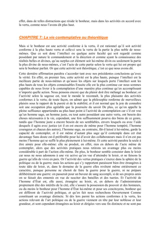 effet, dans de telles distractions que réside le bonheur, mais dans les activités en accord avec
la vertu, comme nous l’avons dit plus haut.
CHAPITRE 7: La vie contemplative ou théorétique
Mais si le bonheur est une activité conforme à la vertu, il est rationnel qu’il soit activité
conforme à la plus haute vertu et celle-ci sera la vertu de la partie la plus noble de nous-
mêmes. Que ce soit donc l’intellect ou quelque autre faculté qui soit regardé comme
possédant par nature le commandement et la direction et comme ayant la connaissance des
réalités belles et divines, qu’au surplus cet élément soit lui-même divin ou seulement la partie
la plus divine de nous-mêmes, c’est l’acte de cette partie selon la vertu qui lui est propre qui
sera le bonheur parfait. Or que cette activité soit théorétique, c’est ce que nous avons dit.
Cette dernière affirmation paraîtra s’accorder tant avec nos précédentes conclusions qu’avec
la vérité. En effet, en premier lieu, cette activité est la plus haute, puisque l’intellect est la
meilleure partie de nous-mêmes et qu’aussi les objets sur lesquels porte l’intellect sont les
plus hauts de tous les objets connaissables Ensuite elle est la plus continue car nous sommes
capables de nous livrer à la contemplation d’une manière plus continue qu’en accomplissant
n’importe quelle action. Nous pensons encore que du plaisir doit être mélangé au bonheur; or
l’activité selon la sagesse est, tout le monde le reconnaît, la plus plaisante des activités
conformes à la vertu; de toute façon, on admet que la philosophie renferme de merveilleux
plaisirs sous le rapport de la pureté et de la stabilité, et il est normal que la joie de connaître
soit une occupation plus agréable que la poursuite du savoir De plus, ce qu’on appelle la
pleine suffisance appartiendra au plus haut point à l’activité de contemplation car s’il est vrai
qu’un homme sage, un homme juste, ou tout autre possédant une autre vertu, ont besoin des
choses nécessaires à la vie, cependant, une fois suffisamment pourvu des biens de ce genre,
tandis que l’homme juste a encore besoin de ses semblables, envers lesquels ou avec l’aide
desquels il agira avec justice (et il en est encore de même pour l’homme tempéré, l’homme
courageux et chacun des autres), l’homme sage, au contraire, fût-il laissé à lui-même, garde la
capacité de contempler, et il est même d’autant plus sage qu’il contemple dans cet état
davantage Sans doute est-il préférable pour lui d’avoir des collaborateurs mais il n’en est pas
moins l’homme qui se suffit le plus pleinement à lui-même. Et cette activité paraîtra la seule à
être aimée pour elle-même: elle ne produit, en effet, rien en dehors de l’acte même de
contempler, alors que des activités pratiques nous retirons un avantage plus ou moins
considérable à part de l’action elle-même. De plus, le bonheur semble consister dans le loisir
car nous ne nous adonnons à une vie active qu’en vue d’atteindre le loisir, et ne faisons la
guerre qu’afin de vivre en paix. Or l’activité des vertus pratiques s’exerce dans la sphère de la
politique ou de la guerre; mais les actions qui s’y rapportent paraissent bien être étrangères à
toute idée de loisir, et, dans le domaine de la guerre elles revêtent même entièrement ce
caractère, puisque personne ne choisit de faire la guerre pour la guerre, ni ne prépare
délibérément une guerre: on passerait pour un buveur de sang accompli, si de ses propres amis
on se faisait des ennemis en vue de susciter des batailles et des tueries. Et l’activité de
l’homme d’État est, elle aussi, étrangère au loisir, et, en dehors de l’administration
proprement dite des intérêts de la cité, elle s’assure la possession du pouvoir et des honneurs,
ou du moins le bonheur pour l’homme d’État lui-même et pour ses concitoyens, bonheur qui
est différent de l’activité politique, et qu’en fait nous recherchons Ouvertement Comme
constituant un avantage distincte. Si dès lors parmi les actions conformes à la vertu, les
actions relevant de l’art politique ou de la guerre viennent en tête par leur noblesse et leur
grandeur, et sont cependant étrangères au loisir et dirigées vers une fin distincte et ne sont pas
 