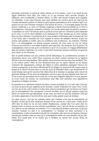 nécessités corporelles et autres de même nature) car il ne saurait y avoir à cet égard qu’une
légère différence entre elles. Par contre, en ce qui concerne leurs activités propres, la
différence sera considérable. L’homme libéral, en effet, aura besoin d’argent pour répandre
ses libéralités, et par suite l’homme juste pour rétribuer les services qu’on lui rend (car les
volontés demeurent cachées, et même les gens injustes prétendent avoir la volonté d’agir avec
justice) de son côté l’homme courageux aura besoin de forces, s’il accomplit quelqu’une des
actions conformes à sa vertu, et l’homme tempérant a besoin d’une possibilité de se livrer à
l’intempérance. Autrement, comment ce dernier, ou l’un des autres dont nus parlons, pourra-t-
il manifester sa vertu? On discute aussi le point de savoir quel est l’élément le plus important
de la vertu, si c’est le choix délibéré ou la réalisation de l’acte attendu que la vertu consiste
dans ces deux éléments. La perfection de la vertu résidera évidemment dans la réunion de l’un
et de l’autre, mais l’exécution de l’acte requiert le secours de multiples facteurs, et plus les
actions sont grandes et nobles, plus ces conditions sont nombreuses. Au contraire, l’homme
livré à la contemplation n’a besoin d’aucun concours de cette sorte, en vue du moins
d’exercer son activité ce sont même là plutôt, pour ainsi dire, des obstacles, tout au moins à la
contemplation; mais en tant qu’il s est homme et qu’il vit en société, il s’engage délibérément
dans des actions conformes à la vertu: il aura donc besoin des moyens extérieurs en question
pour mener sa vie d’homme.
Que le parfait bonheur soit une certaine activité théorétique, les considérations suivantes le
montreront encore avec clarté Nous concevons les dieux comme jouissant de la suprême
félicité et du souverain bonheur. Mais quelles sortes d’actions devons nous leur attribuer? Est-
ce les actions justes? Mais ne leur donnerons-nous pas un aspect ridicule en les faisant
contracter des engagements, restituer des dépôts et autres opérations analogues? Sera-ce les
actions courageuses, et les dieux affronteront-ils les dangers et courront-ils des risques pour la
beauté de la chose? Ou bien alors ce sera des actes de libéralité? Mais à qui donneront-ils? Il
serait étrange aussi qu’ils eussent à leur disposition de la monnaie ou quelque autre moyen de
paiement analogue! Et les actes de tempérance, qu’est-ce que cela peut signifier dans leur cas?
N’est-ce pas une grossièreté de les louer de n’avoir pas d’appétits dépravés? Si nous passons
en revue toutes ces actions, les circonstances dont elles sont entourées nous apparaîtront
mesquines et indignes de dieux.
Et pourtant on se représente toujours les dieux comme possédant la vie et par suite l’activité,
car nous ne pouvons pas supposer qu’ils dorment, comme Endymion Or, pour l’être vivant,
une fois qu’on lui a ôté l’action et à plus forte raison la production que lui laisse-t-on d’autre
que la contemplation? Par conséquent, l’activité de Dieu, qui en félicité surpasse toutes les
autres, ne saurait être que théorétique. Et par suite, de toutes les activités humaines celle qui
est la plus apparentée à l’activité divine sera aussi la plus grande source de bonheur.
Un signe encore, c’est que les animaux autres que l’homme n’ont pas de participation au
bonheur, du fait qu’ils sont totalement démunis d’une activité de s cette sorte. Tandis qu’en
effet chez les dieux la vie est tout entière bienheureuse, comme elle l’est aussi chez les
hommes dans la mesure où une certaine ressemblance avec l’activité divine est présente en
eux, dans le cas des animaux, au contraire, il n’y a pas trace de bonheur, parce que, en aucune
manière, l’animal n’a part à la contemplation. Le bonheur est donc coextensif à la
contemplation, et plus on possède la faculté de contempler, plus aussi on est heureux, heureux
non pas par accident, mais en vertu de la contemplation même car cette dernière est par elle-
même d’un grand prix. Il en résulte que le bonheur ne saurait être qu’une forme de
contemplation.
 