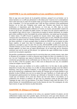 CHAPITRE 9: La vie conlemplalive el ses condilions malerielles
Mais le sage aura aussi besoin de la prospérité extérieure, puisqu’il est un homme: car la
nature humaine ne se suffit pas pleinement à elle-même pour l’exercice de la contemplation
mais il faut aussi que le corps soit en bonne santé, qu’il reçoive de la nourriture et tous autres
soins. Cependant, s’il n’est pas possible sans l’aide des biens extérieurs d’être parfaitement
heureux, on ne doit pas s’imaginer pour autant que l’homme aura besoin de choses
nombreuses et importantes pour être heureux: ce n’est pas, en effet, dans un excès
d’abondance que résident la pleine suffisance et l’action, et on peut, sans posséder l’empire de
la terre et de la mer, accomplir de nobles actions, car même avec des moyens médiocres on
sera capable d’agir selon la vertu. L’observation au surplus le montre clairement: les simples
parti culiers semblent en état d’accomplir des actions méritoires, tout autant que les puissants,
et même mieux. Il suffit d’avoir la quantité de moyens stricte ment exigés par l’action
vertueuse alors sera heureuse la vie de l’homme agissant selon la vertu. SOLON aussi donnait
sans doute un aperçu exact de l’homme heureux, quand il le montrait modéré ment entouré
des biens extérieurs, et ayant accompli (dans la pensée de SOLON tout au moins) les plus
beaux exploits, et ayant vécu dans la tempérance car on peut, en possédant des biens
médiocres, accomplir ce que l’on doit. De son côté, ANAXAGORE semble avoir pensé que
l’homme heureux n’est ni riche ni puissant, puisqu’il dit qu’il ne serait pas étonné qu’un tel
homme apparût à la foule sous un aspect déconcertant: car la foule juge par les caractères
extérieurs, qui sont les seuls qu’elle perçoit. Les opinions des sages semblent donc en plein
accord avec nos propres arguments.
De pareilles considérations entraînent ainsi la conviction dans une certaine mesure, mais, dans
le domaine de la conduite, la vérité se discerne aussi d’après les faits et la manière de vivre,
car c’est sur l’expérience que repose la décision finale. Nous devons dès lors examiner les
conclusions qui précèdent en les confrontant avec les faits et la vie: si elles sont en harmonie
avec les faits, il faut les accepter, mais si elles sont en désaccord avec eux, les considérer
comme de simples vues de l’esprit.
L’homme qui exerce son intellect et le cultive semble être à la fois dans la plus parfaite
disposition et le plus cher aux dieux. Si, en effet, les dieux prennent quelque souci des affaires
humaines, ainsi qu’on l’admet d’ordinaire, il sera également raison nable de penser, d’une
part qu’ils mettent leur complaisance dans la partie de l’homme qui est la plus parfaite et qui
présente le plus d’affinité avec eux (ce ne saurait être que l’intellect), et, d’autre part, qu’ils
récompensent généreusement les hommes qui chérissent et honorent le mieux cette partie,
voyant que ces hommes ont le souci des choses qui leur sont chères à eux-mêmes, et se
conduisent avec droiture et noblesse. Or que tous ces caractères soient au plus haut degré
l’apanage du sage, cela n’est pas douteux. Il est donc l’homme le plus chéri des dieux. Et ce
même homme est vraisemblablement aussi le plus heureux de tous. Par conséquent, de cette
façon encore, le sage sera heureux au plus haut point.
CHAPITRE 10: Éthique et Politique
Une question se pose si ces matières et les vertus, en y ajoutant l’amitié et le plaisir, ont été
suffisamment traitées dans leurs grandes lignes, devons-nous croire que notre dessein a été
totalement rempli? Ou plutôt, comme nous l’assurons ne doit-on pas dire que dans le domaine
 