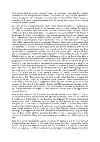 de la pratique, la fin ne consiste pas dans l’étude et la connaissance purement théoriques des
différentes actions, mais plutôt dans leur exécution? Dès lors, en ce qui concerne également la
vertu, il n’est pas non plus suffisant de savoir ce qu’elle est, mais on doit s’efforcer aussi de la
posséder et de la mettre en pratique ou alors tenter par quelque autre moyen, s’il en existe, de
devenir des hommes de bien.
Quoi qu’il en soit, si les raisonnements étaient en eux-mêmes suffisants pour rendre les gens
honnêtes, ils recevraient de nombreux et importants honoraires, pour employer l’expression
de THÉOGNIS et cela à ‘bon droit, et nous devrions en faire une ample provision. Mais en
réalité, et c’est là un fait d’expérience, si les arguments ont assurément la force de stimuler et
d’encourager les jeunes gens doués d’un esprit généreux, comme de rendre un caractère bien
né et véritablement épris de noblesse morale, perméable à la vertu, ils sont cependant
impuissants à inciter la grande majorité des hommes à une vie noble et honnête: la foule, en
effet, n’obéit pas naturelle ment au sentiment de l’honneur, mais seulement à la crainte, ni ne
s’abstient des actes honteux à cause de leur bassesse, mais par peur des châtiments; car, vivant
sous l’empire de la passion, les hommes pour suivent leurs propres satisfactions et les moyens
de les réaliser, et évitent les peines qui y sont opposées, et ils n’ont même aucune idée de ce
qui est noble et véritablement agréable, pour ne l’avoir jamais goûté. Des gens de cette
espèce, quel argument pourrait transformer leur nature? Il est sinon impossible, du moins fort
difficile d’extirper par un raisonnement les habitudes invétérées de longue date dans le
caractère. Nous devons sans doute nous estimer heureux si, en possession de tous les moyens
qui peuvent, à notre sentiment, nous rendre honnêtes, nous arrivons à participer en quelque
mesure à la vertu. Certains pensent qu’on devient bon par nature, d’autres disent que c’est par
habitude, d’autres enfin par enseignement. Les dons de la nature ne dépendent évidemment
pas de nous, mais c’est par l’effet de certaines causes divines qu’ils sont l’apanage de ceux
qui, au véritable sens du mot, sont des hommes fortunés. Le raisonnement et l’enseignement,
de leur côté, ne sont pas, je le crains, également puissants chez tous les hommes, mais il faut
cultiver auparavant, au moyen d’habitudes, l’âme de l’auditeur en vue de lui faire chérir ou
détester ce qui doit l’être, comme pour une terre appelée à faire fructifier la semence. Car
l’homme qui vit sous l’empire de la passion ne saurait écouter un raisonnement qui cherche à
le détourner de son vice, et ne le comprendrait même pas Mais l’homme qui est en cet état,
comment est-il possible de le faire changer de senti ment? Et, en général, ce n’est pas, semble-
t-il, au raisonnement que cède la passion, c’est à la contrainte Il faut donc que le caractère ait
déjà une certaine disposition propre à la vertu, chérissant ce qui est noble et ne supportant pas
ce qui est honteux.
Mais recevoir en partage, dès la jeunesse, une éducation tournée avec rectitude vers la vertu
est une chose difficile à imaginer quand on n’a pas été élevé sous de justes lois: car vivre dans
la tempérance et la constance n’a rien d’agréable pour la plupart des hommes, surtout quand
ils sont jeunes. Aussi convient-il de régler au moyen de lois la façon de les élever, ainsi que
leur genre de vie, qui cessera d’être pénible en devenant habituel. Mais sans doute n’est-ce
pas assez que pendant leur jeunesse des a hommes reçoivent une éducation et des soins égale
ment éclairés; puisqu’ils doivent, même parvenus à l’âge d’homme, mettre en pratique les
choses qu’ils ont apprises et les tourner en habitudes, nous aurons besoin de lois pour cet âge
aussi, et, d’une manière générale, pour toute la durée de la vie: la plupart des gens, en effet,
obéissent à la nécessité plutôt qu’au raisonnement, et aux châtiments plutôt qu’au sens du
bien.
Telle est la raison pour laquelle certains pensent que le législateur a le devoir, d’une part,
d’inviter les hommes à la vertu et de les exhorter en vue du bien, dans l’espoir d’être entendu
de ceux qui, grâce aux habitudes acquises, ont déjà été amenés à la vertu; et, d’autre part,
d’imposer à ceux qui sont désobéissants et d’une nature par trop ingrate, des punitions et des
 