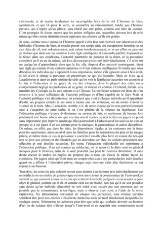 châtiments, et de rejeter totalement les incorrigibles hors de la cité L’homme de bien,
ajoutent-ils, et qui vit pour la vertu, se soumettra au raisonnement, tandis que l’homme
pervers, qui n’aspire qu’au plaisir, sera châtié par une peine, comme une bête de somme.
C’est pourquoi ils disent encore que les peines infligées aux coupables doivent être de telle
nature qu’elles soient diamétralement opposées aux plaisirs qu’ils ont goûtés.
Si donc, comme nous l’avons dit l’homme appelé à être bon doit recevoir une éducation et des
habitudes d’homme de bien, et ensuite passer son temps dans des occupations honnêtes et ne
rien faire de vil, soit volontairement, soit même involontairement, et si ces effets ne peuvent
se réaliser que dans une vie soumise à une règle intelligente et à un ordre parfait, disposant de
la force: dans ces conditions, l’autorité paternelle ne possède ni la force, ni la puissance
coercitive (et il en est de même, dès lors, de tout particulier pris individuellement, s’il n’est roi
ou quelqu’un d’approchant), alors que la loi, elle, dispose d’un pouvoir contraignant, étant
une règle qui émane d’une certaine prudence et d’une certaine intelligence Et tandis que nous
détestons les individus qui s’opposent à nos impulsions, même s’ils agissent ainsi à bon droit,
la loi n’est à charge à personne en prescrivant ce qui est honnête. Mais ce n’est qu’à
Lacédémone et dans un petit nombre de cités qu’on voit le législateur accorder son attention â
la fois à l’éducation et au genre de vie des citoyens; dans la plupart des cités, on a
complètement négligé les problèmes de ce genre, et chacun vit comme il l’entend, dictant, à la
manière des Cyclopes la loi aux enfants et à l’épouse. La meilleure solution est donc de s’en
remettre à la juste sollicitude de l’autorité publique et d’être capable de le faire Mais si
l’autorité publique s’en désintéresse, on estimera que c’est à chaque individu qu’il appartient
d’aider ses propres enfants et ses amis à mener une vie vertueuse, ou du moins d’avoir la
volonté de le faire. Mais il résultera, semble- t-il, de notre exposé qu’on sera particulièrement
apte à s’acquitter de cette tâche, si on s’est pénétré de la science du législateur. Car
l’éducation publique s’exerce évidemment au moyen de lois, et seulement de bonnes lois
produisent une bonne éducation: que ces lois soient écrites ou non écrites on jugera ce point
sans importance; peu importe encore qu’elles pourvoient à l’éducation d’un seul ou de tout un
groupe, et à cet égard il en est comme pour la musique, la gymnastique et autres disciplines.
De même, en effet, que dans les cités, les dispositions légales et les coutumes ont la force
pour les sanctionner, ainsi en est-il dans les familles pour les injonctions du père et les usages
privés, et même dans ce cas la puissance s coercitive est-elle plus forte en raison du lien qui
unit le père aux enfants et des bienfaits qui en découlent car chez les enfants préexistent une
affection et une docilité naturelles. En outre, l’éducation individuelle est supérieure à
l’éducation publique: il en est comme en médecine, où le repos et la diète sont en général
indiqués pour le fiévreux, mais ne le sont peut-être pas pour tel fiévreux déterminé; et sans
doute encore le maître de pugilat ne propose pas à tous ses élèves la même façon de
combattre. On jugera alors qu’il est tenu un compte plus exact des particularités individuelles
quand on a affaire à l’éducation privée, chaque sujet trouvant alors plus facilement ce qui
répond à ses besoins.
Toutefois, les soins les plus éclairés seront ceux donnés à un homme pris individuellement par
un médecin ou un maître de gymnastique ou tout autre ayant la connaissance de l’universel, et
sachant ce qui convient à tous ou à ceux qui rentrent dans telle catégorie car la science a pour
objet le général, comme on le dit et comme cela est en réalité, non pas qu’il ne soit possible
sans doute qu’un individu déterminé ne soit traité avec succès par une personne qui ne
possède pas la connaissance scientifique, mais a observé avec soin, à l’aide de la seule
expérience, les phénomènes survenant en chaque cas particulier, tout comme certains
semblent être pour eux-mêmes d’excellents médecins mais seraient absolument incapables de
soulager autrui. Néanmoins on admettra peut-être que celui qui souhaite devenir un homme
d’art ou de science doit s’élever jusqu’à l’universel et en acquérir une connaissance aussi
 