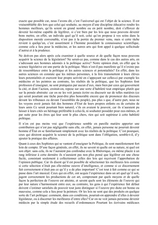 exacte que possible car, nous l’avons dit, c’est l’universel qui est l’objet de la science. Il est
vraisemblable dès lors que celui qui souhaite, au moyen d’une discipline éducative rendre les
hommes meilleurs, qu’ils soient en grand nombre ou en petit nombre, doit s’efforcer de
devenir lui-même capable de légiférer, si c’est bien par les lois que nous pouvons devenir
bons mettre, en effet, un individu quel qu’il soit, celui qu’on propose à vos soins dans la
disposition morale convenable, n’est pas à la portée du premier venu, mais si cette tâche
revient à quelqu’un, c’est assurément à l’homme possédant la connaissance scientifique,
comme cela a lieu pour la médecine, et les autres arts qui font appel à quelque sollicitude
d’autrui et à la prudence.
Ne doit-on pas alors après cela examiner à quelle source et de quelle façon nous pouvons
acquérir la science de la législation? Ne serait-ce pas, comme dans le cas des autres arts, en
s’adressant aux hommes adonnés à la politique active? Notre opinion était, en effet que la
science législative est une partie de la politique. Mais n’est-il pas manifeste qu’il n’existe pas
de ressemblance entre la politique et les autres sciences et potentialités? En effet, dans les
autres sciences on constate que les mêmes personnes, à la fois transmettent à leurs élèves
leurs potentialités et exercent leur propre activité en s’appuyant sur celles-ci par exemple les
médecins et les peintres au contraire, les réalités de la politique, que les Sophistes font
profession d’enseigner, ne sont pratiquées par aucun d’eux, mais bien par ceux qui gouvernent
la cité, et dont l’action, croirait-on, repose sur une sorte d’habileté tout empirique plutôt que
sur la pensée abstraite: car on ne les voit jamais écrire ou discourir sur de telles matières (ce
qui serait pourtant une tâche peut-être plus honorable encore que de prononcer des discours
devant les tribunaux ou devant l’assemblée du peuple), pas plus s que, d’autre part, nous ne
les voyons avoir jamais fait des hommes d’Etat de leurs propres enfants ou de certains de
leurs amis Ce serait pourtant bien naturel, s’ils en avaient le pouvoir, car ils n’auraient pu
laisser à leurs cités un héritage préférable â celui-là, ni souhaiter posséder pour eux-mêmes, et
par suite pour les êtres qui leur sont le plus chers, rien qui soit supérieur à cette habileté
politique.
Il n’en est pas moins vrai que l’expérience semble en pareille matière apporter une
contribution qui n’est pas négligeable sans elle, en effet, jamais personne ne pourrait devenir
homme d’État en se familiarisant simplement avec les réalités de la politique. C’est pourquoi,
ceux qui désirent acquérir la science de la politique sont dans l’obligation, semble-t-il, d’y
ajouter la pratique des affaires.
Quant à ceux des Sophistes qui se vantent d’enseigner la Politique, ils sont manifestement fort
loin de compte. D’une façon générale, en effet, ils ne savent ni quelle est sa nature, ni quel est
son objet: sans cela, ils ne l’auraient pas confondue avec la Rhétorique, ou même placée à un
rang inférieur à cette dernière ils n’auraient pas non plus pensé que légiférer est une chose
facile, consistant seulement à collectionner celles des lois qui reçoivent l’approbation de
l’opinion publique. Car ils disent qu’il est possible de sélectionner les meilleures lois comme
si cette sélection n’était pas elle-même oeuvre d’intelligence, et comme si ce discernement
fait correctement n’était pas ce qu’il y a de plus important! C’est tout à fait comme ce qui se
passe dans l’art musical. Ceux qui en effet, ont acquis l’expérience dans un art quel qu’il soit,
jugent correctement les productions de cet art, comprenant par quels moyens et de quelle
façon la perfection de l’oeuvre est atteinte, et savent quels sont les éléments de l’oeuvre qui
par leur nature s’harmonisent entre eux; au contraire, les gens à qui l’expérience fait défaut
doivent s’estimer satisfaits de pouvoir tout juste distinguer si l’oeuvre pro duite est bonne ou
mauvaise, comme cela a lieu pour la peinture. Or les lois ne sont que des produits en quelque
sorte de l’art politique: comment, dans ces conditions, pourrait-on apprendre d’elles à devenir
législateur, ou à discerner les meilleures d’entre elles? Car on ne voit jamais personne devenir
médecin par la simple étude des recueils d’ordonnances Pourtant les écrivains médicaux
 