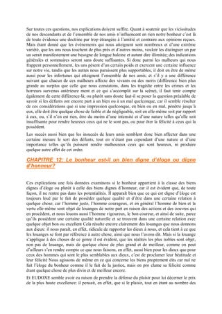 Sur toutes ces questions, nos explications doivent suffire. Quant à soutenir que les vicissitudes
de nos descendants et de l’ensemble de nos amis n’influencent en rien notre bonheur c’est là
de toute évidence une doctrine par trop étrangère à l’amitié et contraire aux opinions reçues.
Mais étant donné que les événements qui nous atteignent sont nombreux et d’une extrême
variété, que les uns nous touchent de plus près et d’autres moins, vouloir les distinguer un par
un serait manifestement une besogne de longue haleine et autant dire illimitée; des indications
générales et sommaires seront sans doute suffisantes. Si donc parmi les malheurs qui nous
frappent personnellement, les uns pèsent d’un certain poids et exercent une certaine influence
sur notre vie, tandis que les autres nous paraissent plus supportables, il doit en être de même
aussi pour les infortunes qui atteignent l’ensemble de nos amis; et s’il y a une différence
suivant que chacun de ces malheurs affecte des vivants ou des morts (différence bien plus
grande au surplus que celle que nous constatons, dans les tragédie entre les crimes et les
horreurs survenus antérieure ment et ce qui s’accomplit sur la scène), il faut tenir compte
également de cette différence-là; ou plutôt sans doute faut-il se poser la question préalable de
savoir si les défunts ont encore part à un bien ou à un mal quelconque, car il semble résulter
de ces considérations que si une impression quelconque, en bien ou en mal, pénètre jusqu’à
eux, elle doit être quelque chose de faible et de négligeable, soit en elle-même soit par rapport
à eux, ou, s’il n’en est rien, être du moins d’une intensité et d’une nature telles qu’elle soit
insuffisante pour rendre heureux ceux qui ne le sont pas, ou pour ôter la félicité à ceux qui la
possèdent.
Les succès aussi bien que les insuccès de leurs amis semblent donc bien affecter dans une
certaine mesure le sort des défunts, tout en n’étant pas cependant d’une nature et d’une
importance telles qu’ils puissent rendre malheureux ceux qui sont heureux, ni produire
quelque autre effet de cet ordre.
CHAPITRE 12: Le bonheur est-il un bien digne d’éloge ou digne
d’honneur?
Ces explications une fois données examinons si le bonheur appartient à la classe des biens
dignes d’éloge ou plutôt à celle des biens dignes d’honneur, car il est évident que, de toute
façon, il ne rentre pas dans les potentialités. Il apparaît bien que ce qui est digne d’éloge est
toujours loué par le fait de posséder quelque qualité et d’être dans une certaine relation à
quelque chose, car l’homme juste, l’homme courageux, et en général l’homme de bien et la
vertu elle-même sont objet de louanges de notre part en raison des actions et des oeuvres qui
en procèdent, et nous louons aussi l’homme vigoureux, le bon coureur, et ainsi de suite, parce
qu’ils possèdent une certaine qualité naturelle et se trouvent dans une certaine relation avec
quelque objet bon ou excellent Cela résulte encore clairement des louanges que nous donnons
aux dieux: il nous paraît, en effet, ridicule de rapporter les dieux à nous, et cela tient à ce que
les louanges se font par référence à autre chose, ainsi que nous l’avons dit. Mais si la louange
s’applique à des choses de ce genre il est évident, que les réalités les plus nobles sont objet,
non pas de louange, mais de quelque chose de plus grand et de meilleur, comme on peut
d’ailleurs s’en rendre compte ce que nous faisons, en effet, aussi bien pour les dieux que pour
ceux des hommes qui sont le plus semblables aux dieux, c’est de proclamer leur béatitude et
leur félicité Nous agissons de même en ce qui concerne les biens proprement dits car nul ne
fait l’éloge du bonheur comme il le fait de la justice, mais on pro clame sa félicité comme
étant quelque chose de plus divin et de meilleur encore.
Et EUDOXE semble avoir eu raison de prendre la défense du plaisir pour lui décerner le prix
de la plus haute excellence: il pensait, en effet, que si le plaisir, tout en étant au nombre des
 
