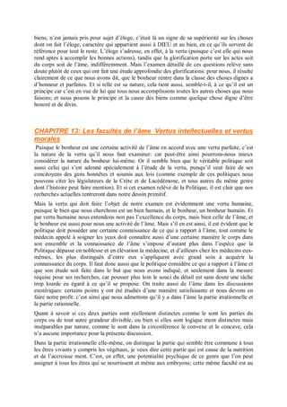 biens, n’est jamais pris pour sujet d’éloge, c’était là un signe de sa supériorité sur les choses
dont on fait l’éloge, caractère qui appartient aussi à DIEU et au bien, en ce qu’ils servent de
référence pour tout le reste. L’éloge s’adresse, en effet, à la vertu (puisque c’est elle qui nous
rend aptes à accomplir les bonnes actions), tandis que la glorification porte sur les actes soit
du corps soit de l’âme, indifféremment. Mais l’examen détaillé de ces questions relève sans
doute plutôt de ceux qui ont fait une étude approfondie des glorifications: pour nous, il résulte
clairement de ce que nous avons dit, que le bonheur rentre dans la classe des choses dignes a
d’honneur et parfaites. Et si telle est sa nature, cela tient aussi, semble-t-il, à ce qu’il est un
principe car c’est en vue de lui que tous nous accomplissons toutes les autres choses que nous
faisons; et nous posons le principe et la cause des biens comme quelque chose digne d’être
honoré et de divin.
CHAPITRE 13: Les facultés de l’âme Vertus intellectuelles et vertus
morales
Puisque le bonheur est une certaine activité de l’âme en accord avec une vertu parfaite, c’est
la nature de la vertu qu’il nous faut examiner: car peut-être ainsi pourrons-nous mieux
considérer la nature du bonheur lui-même. Or il semble bien que le véritable politique soit
aussi celui qui s’est adonné spécialement à l’étude de la vertu, puisqu’il veut faire de ses
concitoyens des gens honnêtes et soumis aux lois (comme exemple de ces politiques nous
pouvons citer les législateurs de la Crète et de Lacédémone, et tous autres du même genre
dont l’histoire peut faire mention). Et si cet examen relève de la Politique, il est clair que nos
recherches actuelles rentreront dans notre dessin primitif.
Mais la vertu qui doit faire l’objet de notre examen est évidemment une vertu humaine,
puisque le bien que nous cherchons est un bien humain, et le bonheur, un bonheur humain. Et
par vertu humaine nous entendons non pas l’excellence du corps, mais bien celle de l’âme, et
le bonheur est aussi pour nous une activité de l’âme. Mais s’il en est ainsi, il est évident que le
politique doit posséder une certaine connaissance de ce qui a rapport à l’âme, tout comme le
médecin appelé à soigner les yeux doit connaître aussi d’une certaine manière le corps dans
son ensemble et la connaissance de l’âme s’impose d’autant plus dans l’espèce que la
Politique dépasse en noblesse et en élévation la médecine, et d’ailleurs chez les médecins eux-
mêmes, les plus distingués d’entre eux s’appliquent avec grand soin à acquérir la
connaissance du corps. Il faut donc aussi que le politique considère ce qui a rapport à l’âme et
que son étude soit faite dans le but que nous avons indiqué, et seulement dans la mesure
requise pour ses recherches, car pousser plus loin le souci du détail est sans doute une tâche
trop lourde eu égard à ce qu’il se propose. On traite aussi de l’âme dans les discussions
exotériques: certains points y ont été étudiés d’une manière satisfaisante et nous devons en
faire notre profit: c’est ainsi que nous admettons qu’il y a dans l’âme la partie irrationnelle et
la partie rationnelle.
Quant à savoir si ces deux parties sont réellement distinctes comme le sont les parties du
corps ou de tout autre grandeur divisible, ou bien si elles sont logique ment distinctes mais
inséparables par nature, comme le sont dans la circonférence le convexe et le concave, cela
n’a aucune importance pour la présente discussion.
Dans la partie irrationnelle elle-même, on distingue la partie qui semble être commune à tous
les êtres vivants y compris les végétaux, je veux dire cette partie qui est cause de la nutrition
et de l’accroisse ment. C’est, en effet, une potentialité psychique de ce genre que l’on peut
assigner à tous les êtres qui se nourrissent et même aux embryons; cette même faculté est au
 