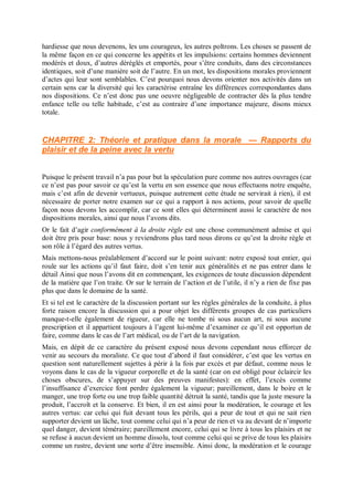hardiesse que nous devenons, les uns courageux, les autres poltrons. Les choses se passent de
la même façon en ce qui concerne les appétits et les impulsions: certains hommes deviennent
modérés et doux, d’autres déréglés et emportés, pour s’être conduits, dans des circonstances
identiques, soit d’une manière soit de l’autre. En un mot, les dispositions morales proviennent
d’actes qui leur sont semblables. C’est pourquoi nous devons orienter nos activités dans un
certain sens car la diversité qui les caractérise entraîne les différences correspondantes dans
nos dispositions. Ce n’est donc pas une oeuvre négligeable de contracter dès la plus tendre
enfance telle ou telle habitude, c’est au contraire d’une importance majeure, disons mieux
totale.
CHAPITRE 2: Théorie et pratique dans la morale — Rapports du
plaisir et de la peine avec la vertu
Puisque le présent travail n’a pas pour but la spéculation pure comme nos autres ouvrages (car
ce n’est pas pour savoir ce qu’est la vertu en son essence que nous effectuons notre enquête,
mais c’est afin de devenir vertueux, puisque autrement cette étude ne servirait à rien), il est
nécessaire de porter notre examen sur ce qui a rapport à nos actions, pour savoir de quelle
façon nous devons les accomplir, car ce sont elles qui déterminent aussi le caractère de nos
dispositions morales, ainsi que nous l’avons dits.
Or le fait d’agir conformément à la droite règle est une chose communément admise et qui
doit être pris pour base: nous y reviendrons plus tard nous dirons ce qu’est la droite règle et
son rôle à l’égard des autres vertus.
Mais mettons-nous préalablement d’accord sur le point suivant: notre exposé tout entier, qui
roule sur les actions qu’il faut faire, doit s’en tenir aux généralités et ne pas entrer dans le
détail Ainsi que nous l’avons dit en commençant, les exigences de toute discussion dépendent
de la matière que l’on traite. Or sur le terrain de l’action et de l’utile, il n’y a rien de fixe pas
plus que dans le domaine de la santé.
Et si tel est le caractère de la discussion portant sur les règles générales de la conduite, à plus
forte raison encore la discussion qui a pour objet les différents groupes de cas particuliers
manque-t-elle également de rigueur, car elle ne tombe ni sous aucun art, ni sous aucune
prescription et il appartient toujours à l’agent lui-même d’examiner ce qu’il est opportun de
faire, comme dans le cas de l’art médical, ou de l’art de la navigation.
Mais, en dépit de ce caractère du présent exposé nous devons cependant nous efforcer de
venir au secours du moraliste. Ce que tout d’abord il faut considérer, c’est que les vertus en
question sont naturellement sujettes à périr à la fois par excès et par défaut, comme nous le
voyons dans le cas de la vigueur corporelle et de la santé (car on est obligé pour éclaircir les
choses obscures, de s’appuyer sur des preuves manifestes): en effet, l’excès comme
l’insuffisance d’exercice font perdre également la vigueur; pareillement, dans le boire et le
manger, une trop forte ou une trop faible quantité détruit la santé, tandis que la juste mesure la
produit, l’accroît et la conserve. Et bien, il en est ainsi pour la modération, le courage et les
autres vertus: car celui qui fuit devant tous les périls, qui a peur de tout et qui ne sait rien
supporter devient un lâche, tout comme celui qui n’a peur de rien et va au devant de n’importe
quel danger, devient téméraire; pareillement encore, celui qui se livre à tous les plaisirs et ne
se refuse à aucun devient un homme dissolu, tout comme celui qui se prive de tous les plaisirs
comme un rustre, devient une sorte d’être insensible. Ainsi donc, la modération et le courage
 
