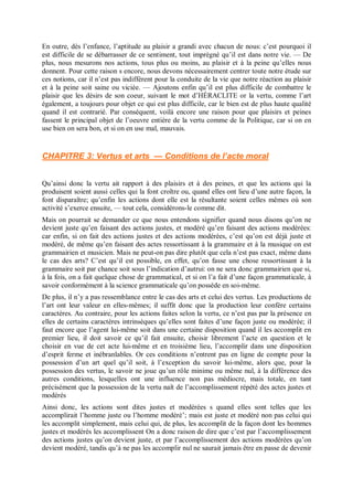En outre, dès l’enfance, l’aptitude au plaisir a grandi avec chacun de nous: c’est pourquoi il
est difficile de se débarrasser de ce sentiment, tout imprégné qu’il est dans notre vie. — De
plus, nous mesurons nos actions, tous plus ou moins, au plaisir et à la peine qu’elles nous
donnent. Pour cette raison s encore, nous devons nécessairement centrer toute notre étude sur
ces notions, car il n’est pas indifférent pour la conduite de la vie que notre réaction au plaisir
et à la peine soit saine ou viciée. — Ajoutons enfin qu’il est plus difficile de combattre le
plaisir que les désirs de son coeur, suivant le mot d’HÉRACLITE or la vertu, comme l’art
également, a toujours pour objet ce qui est plus difficile, car le bien est de plus haute qualité
quand il est contrarié. Par conséquent, voilà encore une raison pour que plaisirs et peines
fassent le principal objet de l’oeuvre entière de la vertu comme de la Politique, car si on en
use bien on sera bon, et si on en use mal, mauvais.
CHAPITRE 3: Vertus et arts — Conditions de l’acte moral
Qu’ainsi donc la vertu ait rapport à des plaisirs et à des peines, et que les actions qui la
produisent soient aussi celles qui la font croître ou, quand elles ont lieu d’une autre façon, la
font disparaître; qu’enfin les actions dont elle est la résultante soient celles mêmes où son
activité s’exerce ensuite, — tout cela, considérons-le comme dit.
Mais on pourrait se demander ce que nous entendons signifier quand nous disons qu’on ne
devient juste qu’en faisant des actions justes, et modéré qu’en faisant des actions modérées:
car enfin, si on fait des actions justes et des actions modérées, c’est qu’on est déjà juste et
modéré, de même qu’en faisant des actes ressortissant à la grammaire et à la musique on est
grammairien et musicien. Mais ne peut-on pas dire plutôt que cela n’est pas exact, même dans
le cas des arts? C’est qu’il est possible, en effet, qu’on fasse une chose ressortissant à la
grammaire soit par chance soit sous l’indication d’autrui: on ne sera donc grammairien que si,
à la fois, on a fait quelque chose de grammatical, et si on l’a fait d’une façon grammaticale, à
savoir conformément à la science grammaticale qu’on possède en soi-même.
De plus, il n’y a pas ressemblance entre le cas des arts et celui des vertus. Les productions de
l’art ont leur valeur en elles-mêmes; il suffit donc que la production leur confère certains
caractères. Au contraire, pour les actions faites selon la vertu, ce n’est pas par la présence en
elles de certains caractères intrinsèques qu’elles sont faites d’une façon juste ou modérée; il
faut encore que l’agent lui-même soit dans une certaine disposition quand il les accomplit en
premier lieu, il doit savoir ce qu’il fait ensuite, choisir librement l’acte en question et le
choisir en vue de cet acte lui-même et en troisième lieu, l’accomplir dans une disposition
d’esprit ferme et inébranlables. Or ces conditions n’entrent pas en ligne de compte pour la
possession d’un art quel qu’il soit, à l’exception du savoir lui-même, alors que, pour la
possession des vertus, le savoir ne joue qu’un rôle minime ou même nul, à la différence des
autres conditions, lesquelles ont une influence non pas médiocre, mais totale, en tant
précisément que la possession de la vertu naît de l’accomplissement répété des actes justes et
modérés
Ainsi donc, les actions sont dites justes et modérées s quand elles sont telles que les
accomplirait l’homme juste ou l’homme modéré’; mais est juste et modéré non pas celui qui
les accomplit simplement, mais celui qui, de plus, les accomplit de la façon dont les hommes
justes et modérés les accomplissent On a donc raison de dire que c’est par l’accomplissement
des actions justes qu’on devient juste, et par l’accomplissement des actions modérées qu’on
devient modéré, tandis qu’à ne pas les accomplir nul ne saurait jamais être en passe de devenir
 