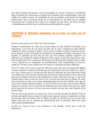bon. Mais la plupart des hommes, au lieu d’accomplir des actions vertueuses, se retranchent
dans le domaine de la discussion, et pensent qu’ils agissent ainsi en philosophes et que cela
suffira à les rendre vertueux: ils ressemblent en cela aux malades qui écoutent leur médecin
attentivement, mais n’exécutent aucune de ses prescriptions. Et de même que ces malades
n’assureront pas la santé de leur corps en se soignant de cette façon, les autres non plus
n’obtiendront pas celle de l’âme en professant une philosophie de ce genre.
CHAPITRE 4: Définition générique de la vertu: la vertu est un
"habitus"
Qu’est-ce donc que la vertu voilà ce qu’il faut examiner.
Puisque les phénomènes de l’âme sont de trois sortes, les états affectifs les facultés et les
dispositions, c’est l’une de ces choses qui doit être la vertu. J’entends par états affectifs,
l’appétit, la colère, la crainte, l’audace, l’envie, la joie, l’amitié, la haine, le regret de ce qui a
plu, la jalousie, la pitié, bref toutes les inclinations accompagnées de plaisir ou de peine’; par
facultés, les aptitudes qui font dire de nous que nous sommes capables d’éprouver ces
affections, par exemple la capacité d’éprouver colère, peine ou pitié; par dispositions, enfin,
notre comportement bon ou mauvais relativement aux affections par exemple, pour la colère,
si nous l’éprouvons ou violemment ou nonchalamment, notre comportement est mauvais,
tandis qu’il est bon si nous l’éprouvons avec mesure, et ainsi pour les autres affections.
Or ni les vertus, ni les vices ne sont des affections, parce que nous ne sommes pas appelés
vertueux ou pervers d’après les affections que nous éprouvons, mais bien d’après nos vertus et
nos vices, et parce que ce n’est pas non plus pour nos affections que nous encourons l’éloge
ou le blâme (car on ne loue pas l’homme qui ressent de la crainte ou éprouve de la colère, pas
plus qu’on ne blâme celui qui se met simplement en colère, mais bien celui qui s’y met d’une
certaine façon), mais ce sont nos vertus et nos vices qui nous font louer ou blâmer. En outre,
nous ressentons la colère ou la crainte indépendamment de tout choix délibéré, alors que les
vertus sont certaines façons de choisir, ou tout au moins ne vont pas sans un choix réfléchi.
Ajoutons à cela que c’est en raison de nos affections que nous sommes dits être mus, tandis
qu’en raison de nos vertus et de nos vices nous sommes non pas mus, mais disposés d’une
certaine façon.
Pour les raisons qui suivent, les vertus et les vices ne sont pas non plus des facultés. Nous ne
sommes pas appelés bons ou mauvais d’après notre capacité à éprouver simplement ces états,
pas plus que nous ne sommes loués ou blâmés. De plus, nos facultés sont en nous par notre
nature, alors que nous ne naissons pas naturellement bons ou méchants. Mais nous avons
traité ce point précédemment.
Si donc les vertus ne sont ni des affections, ni des facultés, il reste que ce sont des
dispositions.
 