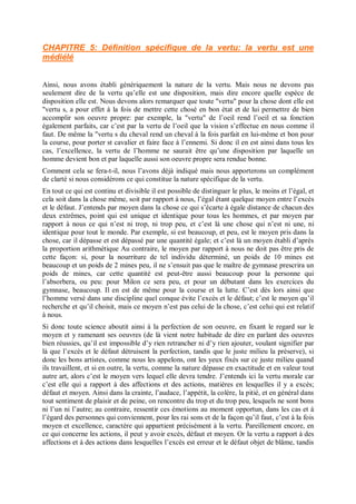 CHAPITRE 5: Définition spécifique de la vertu: la vertu est une
médiélé
Ainsi, nous avons établi génériquement la nature de la vertu. Mais nous ne devons pas
seulement dire de la vertu qu’elle est une disposition, mais dire encore quelle espèce de
disposition elle est. Nous devons alors remarquer que toute "vertu" pour la chose dont elle est
"vertu s, a pour effet à la fois de mettre cette chosé en bon état et de lui permettre de bien
accomplir son oeuvre propre: par exemple, la "vertu" de l’oeil rend l’oeil et sa fonction
également parfaits, car c’est par la vertu de l’oeil que la vision s’effectue en nous comme il
faut. De même la "vertu s du cheval rend un cheval à la fois parfait en lui-même et bon pour
la course, pour porter st cavalier et faire face à l’ennemi. Si donc il en est ainsi dans tous les
cas, l’excellence, la vertu de l’homme ne saurait être qu’une disposition par laquelle un
homme devient bon et par laquelle aussi son oeuvre propre sera rendue bonne.
Comment cela se fera-t-il, nous l’avons déjà indiqué mais nous apporterons un complément
de clarté si nous considérons ce qui constitue la nature spécifique de la vertu.
En tout ce qui est continu et divisible il est possible de distinguer le plus, le moins et l’égal, et
cela soit dans la chose même, soit par rapport à nous, l’égal étant quelque moyen entre l’excès
et le défaut. J’entends par moyen dans la chose ce qui s’écarte à égale distance de chacun des
deux extrêmes, point qui est unique et identique pour tous les hommes, et par moyen par
rapport à nous ce qui n’est ni trop, ni trop peu, et c’est là une chose qui n’est ni une, ni
identique pour tout le monde. Par exemple, si est beaucoup, et peu, est le moyen pris dans la
chose, car il dépasse et est dépassé par une quantité égale; et c’est là un moyen établi d’après
la proportion arithmétique Au contraire, le moyen par rapport à nous ne doit pas être pris de
cette façon: si, pour la nourriture de tel individu déterminé, un poids de 10 mines est
beaucoup et un poids de 2 mines peu, il ne s’ensuit pas que le maître de gymnase prescrira un
poids de mines, car cette quantité est peut-être aussi beaucoup pour la personne qui
l’absorbera, ou peu: pour Milon ce sera peu, et pour un débutant dans les exercices du
gymnase, beaucoup. Il en est de même pour la course et la lutte. C’est dès lors ainsi que
l’homme versé dans une discipline quel conque évite l’excès et le défaut; c’est le moyen qu’il
recherche et qu’il choisit, mais ce moyen n’est pas celui de la chose, c’est celui qui est relatif
à nous.
Si donc toute science aboutit ainsi à la perfection de son oeuvre, en fixant le regard sur le
moyen et y ramenant ses oeuvres (de là vient notre habitude de dire en parlant des oeuvres
bien réussies, qu’il est impossible d’y rien retrancher ni d’y rien ajouter, voulant signifier par
là que l’excès et le défaut détruisent la perfection, tandis que le juste milieu la préserve), si
donc les bons artistes, comme nous les appelons, ont les yeux fixés sur ce juste milieu quand
ils travaillent, et si en outre, la vertu, comme la nature dépasse en exactitude et en valeur tout
autre art, alors c’est le moyen vers lequel elle devra tendre. J’entends ici la vertu morale car
c’est elle qui a rapport à des affections et des actions, matières en lesquelles il y a excès;
défaut et moyen. Ainsi dans la crainte, l’audace, l’appétit, la colère, la pitié, et en général dans
tout sentiment de plaisir et de peine, on rencontre du trop et du trop peu, lesquels ne sont bons
ni l’un ni l’autre; au contraire, ressentir ces émotions au moment opportun, dans les cas et à
l’égard des personnes qui conviennent, pour les rai sons et de la façon qu’il faut, c’est à la fois
moyen et excellence, caractère qui appartient précisément à la vertu. Pareillement encore, en
ce qui concerne les actions, il peut y avoir excès, défaut et moyen. Or la vertu a rapport à des
affections et à des actions dans lesquelles l’excès est erreur et le défaut objet de blâme, tandis
 