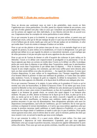 CHAPITRE 7: Élude des vertus particulières
Nous ne devons pas seulement nous en tenir à des généralités, mais encore en faire
l’application aux vertus particulières. En effet, parmi les exposés traitant de nos actions, ceux
qui sont d’ordre général sont plus vides et ceux qui s’attachent aux particularités plus vrais,
car les actions ont rapport aux faits individuels, et nos théories doivent être en accord avec
eux. Empruntons donc les exemples de vertus particulières à notre tableau.
En ce qui concerne la peur et la témérité, le courage est un juste milieu, et parmi ceux qui
pèchent par excès, celui qui le fait par manque de peur n’a pas reçu de nom (beaucoup d’états
n’ont d’ailleurs pas de nom), tandis que celui qui le fait par audace est un téméraire, et celui
qui tombe dans l’excès de crainte et manque d’audace est un lâche.
Pour ce qui est des plaisirs et des peines (non pas de tous, et à un moindre degré en ce qui
regarde les peines), le juste milieu est la modération, et l’excès le dérèglement. Les gens qui
pèchent par défaut en ce qui regarde les plaisirs se rencontrent rarement, ce qui explique que
de telles personnes n’ont pas non plus reçu de nom; appelons-les des insensibles.
Pour ce qui est de l’action de donner et celle d’acquérir des richesses le juste milieu est la
libéralité; l’excès et le défaut sont respectivement la prodigalité et la parcimonie. C’est de
façon opposée que dans ces actions on tombe dans l’excès ou le défaut: en effet, le prodigue
pèche par excès dans la dépense et par défaut dans l’acquisition, tandis que le parcimonieux
pèche par excès dans l’acquisition et par défaut dans la dépense. — Pour le moment, nous
traçons là une simple esquisse, très sommaire, qui doit nous suffire pour notre dessein; plus
tard, ces états seront définis avec plus de précision — Au regard des richesses, il existe aussi
d’autres dispositions: le juste milieu est la magnificence (car l’homme magnifique diffère
d’un homme libéral le premier vit dans une ambiance de grandeur, et l’autre dans une sphère
plus modeste), l’excès, le manque de goût ou vulgarité, le défaut la mesquinerie. Ces vices
diffèrent des états opposés à la libéralité, et la façon dont ils diffèrent sera indiquée plus loin.
En ce qui concerne l’honneur et le mépris, le juste milieu est la grandeur d l’excès ce qu’on
nomme une sorte de boursouflure, le défaut la bassesse d’âme. Et de même que nous avons
montré la libéralité en face de la magnificence, différant de cette dernière par la modicité de la
sphère où elle se meut, ainsi existe-t-il pareillement, en face de la grandeur d’âme, laquelle a
rapport à un honneur de grande classe, un certain état ayant rapport â un honneur plus
modeste. On peut, en effet, désirer un honneur de la façon qu’on le doit, ou plus qu’on ne le
doit, ou moins qu’on ne le doit; et l’homme aux désirs excessifs s’appelle un ambitieux,
l’homme aux désirs insuffisants, un homme sans ambition, tandis que celui qui tient la
position moyenne n’a pas reçu de dénomination. Sans désignations spéciales sont aussi les
dispositions correspondantes, sauf celle de l’ambitieux, qui est l’ambition. De là vient que les
extrêmes se disputent le terrain intermédiaire, et il arrive que nous-mêmes appelions celui qui
occupe la position moyenne tantôt ambitieux et tantôt dépourvu d’ambition, et a que nous
réservions nos éloges tantôt à l’ambitieux et tantôt à celui qui n’a pas d’ambition. Pour quelle
raison agissons-nous ainsi, nous le dirons dans la suite’; pour le moment, parlons des états qui
nous restent à voir, en suivant la marche que nous avons indiquée.
En ce qui concerne la colère, il y a aussi excès, défaut et juste milieu. Ces états sont
pratiquement s dépourvus de toute dénomination. Cependant, puis que nous appelons
débonnaire celui qui occupe la position moyenne, nous pouvons appeler débonnaireté le juste
milieu elle-même. Pour ceux qui sont aux points extrêmes, irascible sera celui qui tombe dans
 