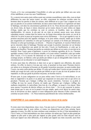l’excès, et le vice correspondant l’irascibilité; et celui qui pèche par défaut sera une sorte
d’être indifférent, et son vice sera l’indifférence.
Il y a encore trois autres juste milieu ayant une certaine ressemblance entre elles, tout en étant
différentes les unes des autres toutes, en effet, concernent les relations sociales entre les
hommes dans les paroles et dans les actions, mais diffèrent en ce que l’une a rapport au vrai
que ces paroles et ces actions renferment, les deux autres étant relatives à l’agrément soit dans
le badinage, soit dans les circonstances générales de la vie. Nous devons donc parler aussi de
ces divers états, de façon à mieux discerner qu’en toutes choses le juste milieu est digne
d’éloge, tandis que les extrêmes ne sont ni corrects, ni louables, mais au contraire
répréhensibles. Ici encore, la plu part de ces états ne portent aucun nom; nous devons
cependant essayer, comme dans les autres cas, de forger nous-mêmes des noms, en vue de la
clarté de l’ex posé et pour qu’on puisse nous suivre facilement. — En ce qui regarde le vrai, la
position moyenne peut être appelée véridique, et le juste milieu véracité, tandis que la feinte
par exagération est vantardise et celui qui la pratique un vantard, et la feinte par atténuation,
réticence et celui qui la pratique, un réticent. — Passons à l’agrément, et voyons d’abord celui
qu’on rencontre dans le badinage l’homme qui occupe la position moyenne est un homme
enjoué, et sa disposition une gaieté de bon aloi; l’excès est bouffonnerie, et celui qui la
pratique, un bouffon; l’homme qui pèche au contraire par défaut est un rustre, et son état est la
rusticité. Pour l’autre genre d’agrément, à savoir les relations agréables de la vie, l’homme
agréable comme il faut est un homme aimable, et le juste milieu l’amabilité; celui qui tombe
dans l’excès, s’il n’a aucune fin intéressée en vue est un complaisant, et si c’est pour son
avantage propre, un flatteur; celui qui pèche par défaut et qui est désagréable dans toutes les
circonstances est un chicanier et un esprit hargneux.
Il existe aussi dans les affections et dans tout ce qui se rapporte aux affections, des justes
milieux. En effet, la réserve n’est pas une vertu, et pourtant on loue aussi l’homme réservé,
car même en ce domaine tel homme est dit garder la position moyenne, un autre tomber dans
l’excès, (un autre enfin pécher par défaut. Et celui qui tombe dans l’excès) est par exemple le
timide qui rougit de tout; celui qui pèche par défaut ou qui n’a pas du tout de pudeur est un
impudent; et celui qui garde la position moyenne, un homme réservé.
D’autre part, la juste indignation est un juste milieu entre l’envie et la malveillance, et ces
états se rapportent à la peine et au plaisir qui surgissent en nous pour tout ce qui arrive au
prochain: l’homme qui s’indigne s’afflige des succès immérités, l’envieux va au-delà et
s’afflige de tous les succès d’autrui, (et tandis que l’homme qui s’indigne s’afflige des
malheurs immérités), le malveillant, bien loin de s’en affliger, va jusqu’à s’en réjouir. Mais
nous aurons l’occasion de décrire ailleurs ces divers états — En ce qui concerne la justice,
étant donné que le sens où on la prend n’est pas simple, après avoir décrit les autres états,
nous la diviserons en deux espèces et nous indiquerons pour chacune d’elles comment elle
constitue un juste milieu — Et. Nous traiterons pareillement des vertus intellectuelles.
CHAPITRE 8: Les oppositions entre les vices et la vertu
Il existe ainsi trois dispositions: deux vices, l’un par excès et l’autre par défaut, et une seule
vertu consistant dans le juste milieu; et toutes ces dispositions sont d’une certaine façon
opposées à toutes. En effet, les états extrêmes sont contraires à la fois à l’état intermédiaire et
l’un à l’autre, et l’état intermédiaire aux états extrêmes: de même que l’égal est plus grand par
rapport au plus petit et plus petit par rapport au plus grand, ainsi les états moyens sont en
excès par rapport aux états déficients, et en défaut par rapport aux états excessifs, aussi bien
 