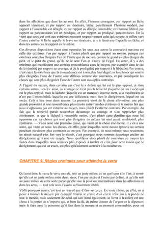 dans les affections que dans les actions. En effet, l’homme courageux, par rapport au lâche
apparaît téméraire, et par rapport au téméraire, lâche; pareillement l’homme modéré, par
rapport à l’insensible est déréglé, et par rapport au déréglé, insensible; et l’homme libéral, par
rapport au parcimonieux est un prodigue, et par rapport au prodigue, parcimonieux. De là
vient que ceux qui sont aux extrêmes poussent respectivement celui qui occupe le milieu vers
l’autre extrême le lâche appelle le brave un téméraire, et s le téméraire l’appelle un lâche; et
dans les autres cas, le rapport est le même.
Ces diverses dispositions étant ainsi opposées les unes aux autres la contrariété maxima est
celle des extrêmes l’un par rapport à l’autre plutôt que par rapport au moyen, puisque ces
extrêmes sont plus éloignés l’un de l’autre que du moyen, comme le grand est plus éloigné du
petit, et le petit du grand, qu’ils ne le sont l’un et l’autre de l’égal. En outre, il y a des
extrêmes qui manifestent une certaine ressemblance avec le moyen, par exemple dans le cas
de la témérité par rapport au courage, et de la prodigalité par rapport à la libéralité. Par contre,
c’est entre les extrêmes que la dissemblance est à son plus haut degré; or les choses qui sont le
plus éloignées l’une de l’autre sont définies comme des contraires, et par conséquent les
choses qui sont plus éloignées l’une de l’autre sont aussi plus contraires.
A l’égard du moyen, dans certains cas c’est le a défaut qui lui est le plus opposé, et dans
certains autres, l’excès: ainsi, au courage ce n’est pas la témérité (laquelle est un excès) qui
est le plus opposé, mais la lâcheté (laquelle est un manque); inverse ment, à la modération ce
n’est pas l’insensibilité, laquelle est une déficience, mais bien le dérèglement, lequel est un
excès. Cela a lieu pour deux raisons. La première vient de la chose elle-même: une plus
grande proximité et une ressemblance plus étroite entre l’un des extrêmes et le moyen fait que
nous n’opposons pas cet extrême au moyen, mais plutôt l’extrême contraire. Par exemple, du
fait que la témérité paraît ressembler davantage au courage et s’en rapprocher plus
étroitement, et que la lâcheté y ressemble moins, c’est plutôt cette derniêre que nous lui
opposons car les choses qui sont plus éloignées du moyen lui sont aussi, semble-t-il, plus
contraires. — Voilà donc une première cause, qui vient de la chose elle-même. Il y en a une
autre, qui vient de nous: les choses, en effet, pour lesquelles notre nature éprouve un certain
penchant paraissent plus contraires au moyen. Par exemple, de nous-mêmes nous ressentons
un attrait naturel plus fort vers le plaisir, c’est pourquoi nous sommes davantage enclins au
dérèglement qu’à une vie rangée. Nous qualifions alors plutôt de contraires au moyen les
fautes dans lesquelles nous sommes plus exposés à tomber et c’est pour cette raison que le
dérèglement, qui est un excès, est plus spécialement contraire à la modération.
CHAPITRE 9: Règles pratiques pour atteindre la vertu
Qu’ainsi donc la vertu la vertu morale, soit un juste milieu, et en quel sens elle l’est, à savoir
qu’elle est un juste milieu entre deux vices, l’un par excès et l’autre par défaut, et qu’elle soit
un juste milieu de cette sorte parce qu’elle vise la position intermédiaire dans les affections et
dans les actes, — tout cela nous l’avons suffisamment établi.
Voilà pourquoi aussi c’est tout un travail que d’être vertueux. En toute chose, en effet, on a
peine à trouver le moyen: par exemple trouver le centre d’un cercle n’est pas à la portée de
tout le monde, mais seulement de celui qui sait Ainsi également, se livrer à la colère est une
chose à la portée de n’importe qui, et bien facile, de même donner de l’argent et le dépenser;
mais le faire avec la personne qu’il faut dans la mesure et au moment convenables, pour un
 