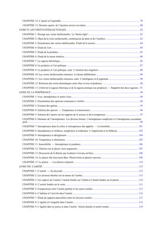CHAPITRE 14: L’équité et l’équitable.........................................................................................................................79
CHAPITRE 15: Dernière aporie: de l’injustice envers soi-même...................................................................................80
LIVRE VI: LES VERTUS INTELLECTUELLES.................................................................................................................82
CHAPITRE 1: Passage aux vertus intellectuelles La "droite règle"...............................................................................82
CHAPITRE 2: Objet de la vertu intellectuelle; combinaison du désir et de l’intellect.....................................................82
CHAPITRE 3: Énumération des vertus intellectuelles Étude de la science....................................................................84
CHAPITRE 4: Étude de l’art........................................................................................................................................84
CHAPITRE 5: Étude de la prudence ............................................................................................................................ 85
CHAPITRE 6: Élude de la raison intuitive....................................................................................................................86
CHAPITRE 7: La sagesse théorétique.......................................................................................................................... 86
CHAPITRE 8: La prudence et l’art politique ................................................................................................................87
CHAPITRE 9: La prudence et l’art politique, suite L’intuition des singuliers................................................................ 88
CHAPITRE 10: Les vertus intellectuelles mineures La bonne délibération ...................................................................89
CHAPITRE 11: Les vertus intellectuelles mineures, suite L’intelligence et le jugement................................................90
CHAPITRE 12: Relations des vertus dianoétiques entre elles et avec la prudence.......................................................... 90
CHAPITRE 13: Utilité de la sagesse théorique et de la sagesse pratique (ou prudence) — Rapports des deux sagesses..91
LIVRE VII: LA TEMPÉRANCE.........................................................................................................................................94
CHAPITRE 1: Vice, intempérance et autres vices.........................................................................................................94
CHAPITRE 2: Énumération des opinions communes à vérifier.....................................................................................94
CHAPITRE 3: Examen des apories.............................................................................................................................. 95
CHAPITRE 4: Solulion des apories — Tempérance et connaissance............................................................................96
CHAPITRE 5: Solution de l’aporie sur les rapports de la science et de la tempérance ....................................................97
CHAPITRE 6: Domaine de l’intempérance Les diverses formes: l’intempérance simpliciter et l’intempérance secundum
quid ............................................................................................................................................................................98
CHAPITRE 7: Intempérance dans la colère et intempérance des appétits — La bestialité............................................ 101
CHAPITRE 8: Intempérance et mollesse, tempérance et endurance L’impétuosité et la faiblesse ................................ 102
CHAPITRE 9: Intempérance et dérèglement .............................................................................................................. 104
CHAPITRE 10: Tempérance et obstination ................................................................................................................ 105
CHAPITRE 11: Insensibilité — Intempérance et prudence ........................................................................................ 106
CHAPITRE 12: Théories sur le plaisir: leurs arguments.............................................................................................. 107
CHAPITRE 13: Discussion de la théorie que le plaisir n’est pas un bien...................................................................... 108
CHAPITRE 14: Le plaisir elle Souverain Bien Plaisirs bons et plaisirs mauvais.......................................................... 109
CHAPITRE 15: Le plaisir — Les plaisirs corporels................................................................................................... 110
LIVRE VIII: L'AMITIÉ.................................................................................................................................................... 112
CHAPITRE 1: L’amitié — Sa nécessité .................................................................................................................... 112
CHAPITRE 2: Les diverses théories sur la nature de l’amitié...................................................................................... 113
CHAPITRE 3: Les espèces de l’amitié: l’amitié fondée sur l’utilité et l’amitié fondée sur le plaisir.............................. 114
CHAPITRE 4: L’amitié fondée sur la vertu................................................................................................................ 115
CHAPITRE 5: Comparaison entre l’amitié parfaite et les autres amitiés...................................................................... 115
CHAPITRE 6: L’habitus et l’activité dans l’amitié ..................................................................................................... 116
CHAPITRE 7: Élude de rapports particuliers entre les diverses amitiés....................................................................... 117
CHAPITRE 8: L’égalité et l’inégalité dans l’amitié .................................................................................................... 118
CHAPITRE 9: L’égalité dans la justice et dans l’amitié Amitié donnée et amitié rendue............................................. 119
 