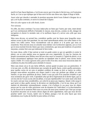 motif et d’une façon légitimes, c’est là une oeuvre qui n’est plus le fait de tous, ni d’exécution
facile, et c’est ce qui explique que le bien soit â la fois une chose rare, digne d’éloge et belle.
Aussi celui qui cherche à atteindre la position moyenne doit-il tout d’abord s’éloigner de ce
qui y est le plus contraire, et suivre le conseil de Calypso:
Hors de celte vapeur et de celle houle, écarte
Ton vaisseau.
En effet, des deux extrêmes l’un nous induit plus en faute que l’autre; par suite, étant donné
qu’il est extrêmement difficile d’atteindre le moyen, nous devons, comme on dit, changer de
navigation et choisir le moindre mal, et la meilleure façon d’y arriver sera celle que nous
indiquons.
Mais nous devons, en second lieu, considérer quelles sont les fautes pour lesquelles nous-
mêmes avons le plus fort penchant, les uns étant naturellement attirés vers telles fautes et les
autres vers telles autres. Nous reconnaîtrons cela au plaisir et à la peine que nous en
ressentons. Nous devons nous en arracher nous-mêmes vers la direction opposée, car ce n’est
qu’en nous écartant loin des fautes que nous commettons, que nous parviendrons à la position
moyenne, comme font ceux qui redressent le bois tordu.
En toute chose, enfin il faut surtout se tenir en garde contre ce qui est agréable et contre le
plaisir, car en cette matière nous ne jugeons pas avec impartialité. Ce que les Anciens du
peuple ressentaient pour Hélène nous devons nous aussi le ressentir à l’égard du plaisir, et en
toutes circonstances appliquer leurs paroles en répudiant ainsi le plaisir, nous serons moins
sujets à faillir. Et si nous agissons ainsi, pour le dire d’un mot, nous nous trouverons dans les
conditions les plus favorables pour atteindre le moyen.
Mais sans doute est-ce là une tâche difficile, surtout quand on passe aux cas particuliers. Il
n’est pas aisé, en effet, de déterminer par exemple de quelle façon, contre quelles personnes,
pour quelles sortes de rai sons et pendant combien de temps on doit se mettre en colère,
puisque nous-mêmes accordons nos éloges tantôt à ceux qui pèchent par défaut en cette
matière, et que nous qualifions de doux, tantôt à ceux qui sont d’un caractère irritable et que
nous nommons des gens virils. Cependant celui qui dévie légèrement de la droite ligne, que ce
soit du côté de l’excès ou du côté du défaut, n’est pas répréhensible l’est seule ment celui dont
les écarts sont par trop considérables, car celui-là ne passe pas inaperçu. Quant à dire jusqu’à
quel point et dans quelle mesure la déviation est répréhensible, c’est là une chose qu’il est
malaisé de déterminer rationnellement, comme c’est d’ailleurs le cas pour tous les objets
perçus par les sens de telles précisions sont du domaine de l’individuel, et la discrimination
est du ressort de la sensation Mais nous en avons dit assez pour montrer que l’état qui occupe
la position moyenne est en toutes choses digne de notre approbation, mais que nous devons
pencher tantôt vers l’excès, tantôt vers le défaut, puisque c’est de cette façon que nous
atteindrons avec le plus de facilité le juste milieu et le bien.
 