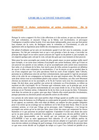 LIVRE III: L'ACTIVITÉ VOLONTAIRE
CHAPITRE 1: Actes volontaires et actes involontaires De la
contrainte
Puisque la vertu a rapport â la fois à des affections et à des actions, et que ces états peuvent
être soit volontaires, et encourir l’éloge ou le blâme, soit involontaires, et provoquer
l’indulgence et parfois même la pitié, il est sans doute indispensable, pour ceux qui font porter
leur examen sur la vertu, de distinguer entre le volontaire et l’involontaire; et cela est
également utile au législateur pour établir des récompenses et des châtiments.
On admet d’ordinaire qu’un acte est involontaire quand il est fait sous la contrainte, ou par
ignorance. Est fait par contrainte tout ce qui a son principe a hors de nous, c’est-à-dire un
principe dans lequel on ne relève aucun concours de l’agent ou du patient si, par exemple, on
est emporté quelque part, soit par le vent, soit par des gens qui vous tiennent en leur pouvoir.
Mais pour les actes accomplis par crainte de plus grands maux ou pour quelque noble motif
(par exemple, si un tyran nous ordonne d’accomplir une action honteuse, alors qu’il tient en
son pouvoir nos parents et nos enfants, et qu’en accomplissant cette action nous assurerions
leur salut, et en refusant de la faire, leur mort), pour de telles actions la question est débattue
de savoir si elles sont volontaires ou involontaires. C’est là encore ce qui se produit dans le
cas d’une cargaison que l’on jette par-dessus bord au cours d’une tempête: dans l’absolu,
personne ne se débarrasse ainsi de son bien volontairement, mais quand il s’agit de son propre
salut et de celui de ses compagnons un homme de sens agit toujours ainsi. De telles actions
sont donc mixtes tout en ressemblant plutôt à des actions volontaires, car elles sont librement
choisies au moment où on les accomplit, et la fin de l’action varie avec les circonstances de
temps. On doit donc, pour qualifier une action de volontaire ou d’involontaire, se référer au
moment où elle s’accomplit. Or ici l’homme agit volontaire ment, car le principe qui, en de
telles actions, meut les parties instrumentales de son corps réside en lui, et les choses dont le
principe est en l’homme même, il dépend de lui de les faire ou de ne pas les faire. Volontaires
sont donc les actions de ce genre, quoi que dans l’absolu elles soient peut-être involontaires,
puisque personne ne choisirait jamais une pareille action en elle-même.
Les actions de cette nature sont aussi parfois objet d’éloge quand on souffre avec constance
quelque chose de honteux ou d’affligeant en contre-partie de grands et beaux avantages; dans
le cas opposé, au contraire, elles sont objet de blâme, car endurer les plus grandes indignités
pour n’en retirer qu’un avantage nul ou médiocre est le fait d’une âme basse. Dans le cas de
certaines actions, ce n’est pas l’éloge qu’on provoque, mais l’indulgence: c’est lorsqu’on
accomplit une action qu’on ne doit pas faire, pour éviter des maux qui surpassent les forces
humaines et w que personne ne pourrait supporter. Cependant il existe sans doute des actes
qu’on ne peut jamais être contraint d’accomplir, et auxquels nous devons préférer subir la
mort la plus épouvantable: car les motifs qui ont contraint par exemple l’Alcméon
d’EURIPIDE à tuer sa mère apparaissent bien ridicules. Et s’il est difficile parfois de
discerner, dans une action donnée, quel parti nous devons adopter et à quel prix ou quel mal
nous devons endurer en échange de quel avantage, il est encore plus difficile de persister dans
ce que nous avons décidé car la plupart du temps ce à quoi l’on s’attend est pénible et ce
 
