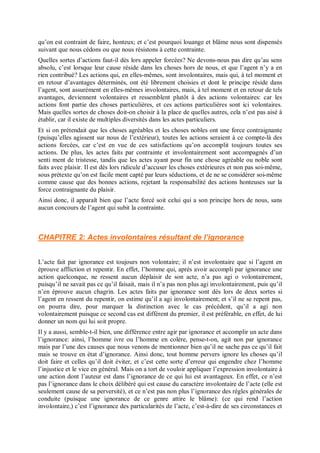 qu’on est contraint de faire, honteux; et c’est pourquoi louange et blâme nous sont dispensés
suivant que nous cédons ou que nous résistons à cette contrainte.
Quelles sortes d’actions faut-il dès lors appeler forcées? Ne devons-nous pas dire qu’au sens
absolu, c’est lorsque leur cause réside dans les choses hors de nous, et que l’agent n’y a en
rien contribué? Les actions qui, en elles-mêmes, sont involontaires, mais qui, à tel moment et
en retour d’avantages déterminés, ont été librement choisies et dont le principe réside dans
l’agent, sont assurément en elles-mêmes involontaires, mais, à tel moment et en retour de tels
avantages, deviennent volontaires et ressemblent plutôt à des actions volontaires: car les
actions font partie des choses particulières, et ces actions particulières sont ici volontaires.
Mais quelles sortes de choses doit-on choisir à la place de quelles autres, cela n’est pas aisé à
établir, car il existe de multiples diversités dans les actes particuliers.
Et si on prétendait que les choses agréables et les choses nobles ont une force contraignante
(puisqu’elles agissent sur nous de l’extérieur), toutes les actions seraient à ce compte-là des
actions forcées, car c’est en vue de ces satisfactions qu’on accomplit toujours toutes ses
actions. De plus, les actes faits par contrainte et involontairement sont accompagnés d’un
senti ment de tristesse, tandis que les actes ayant pour fin une chose agréable ou noble sont
faits avec plaisir. Il est dès lors ridicule d’accuser les choses extérieures et non pas soi-même,
sous prétexte qu’on est facile ment capté par leurs séductions, et de ne se considérer soi-même
comme cause que des bonnes actions, rejetant la responsabilité des actions honteuses sur la
force contraignante du plaisir.
Ainsi donc, il apparaît bien que l’acte forcé soit celui qui a son principe hors de nous, sans
aucun concours de l’agent qui subit la contrainte.
CHAPITRE 2: Actes involontaires résultant de l’ignorance
L’acte fait par ignorance est toujours non volontaire; il n’est involontaire que si l’agent en
éprouve affliction et repentir. En effet, l’homme qui, après avoir accompli par ignorance une
action quelconque, ne ressent aucun déplaisir de son acte, n’a pas agi o volontairement,
puisqu’il ne savait pas ce qu’il faisait, mais il n’a pas non plus agi involontairement, puis qu’il
n’en éprouve aucun chagrin. Les actes faits par ignorance sont dès lors de deux sortes si
l’agent en ressent du repentir, on estime qu’il a agi involontairement; et s’il ne se repent pas,
on pourra dire, pour marquer la distinction avec le cas précédent, qu’il a agi non
volontairement puisque ce second cas est différent du premier, il est préférable, en effet, de lui
donner un nom qui lui soit propre.
Il y a aussi, semble-t-il bien, une différence entre agir par ignorance et accomplir un acte dans
l’ignorance: ainsi, l’homme ivre ou l’homme en colère, pense-t-on, agit non par ignorance
mais par l’une des causes que nous venons de mentionner bien qu’il ne sache pas ce qu’il fait
mais se trouve en état d’ignorance. Ainsi donc, tout homme pervers ignore les choses qu’il
doit faire et celles qu’il doit éviter, et c’est cette sorte d’erreur qui engendre chez l’homme
l’injustice et le vice en général. Mais on a tort de vouloir appliquer l’expression involontaire à
une action dont l’auteur est dans l’ignorance de ce qui lui est avantageux. En effet, ce n’est
pas l’ignorance dans le choix délibéré qui est cause du caractère involontaire de l’acte (elle est
seulement cause de sa perversité), et ce n’est pas non plus l’ignorance des règles générales de
conduite (puisque une ignorance de ce genre attire le blâme): (ce qui rend l’action
involontaire,) c’est l’ignorance des particularités de l’acte, c’est-à-dire de ses circonstances et
 