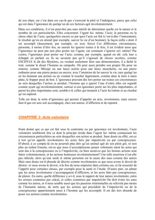 de son objet, car c’est dans ces cas-là que s’exercent la pitié et l’indulgence, parce que celui
qui est dans l’ignorance de quelqu’un de ces facteurs agit involontairement.
Dans ces conditions, il n’est peut-être pas sans intérêt de déterminer quelle est la nature et le
nombre de ces particularités. Elles concernent: l’agent lui- même; l’acte; la personne ou la
chose objet de l’acte; quelquefois encore ce par quoi l’acte est fait (c’est-à-dire l’instrument);
le résultat qu’on en attend (par exemple, sauver la vie d’un homme); la façon enfin s dont il
est accompli (doucement, par exemple, ou avec force) Ces différentes circonstances,
personne, à moins d’être fou, ne saurait les ignorer toutes à la fois; il est évident aussi que
l’ignorance ne peut pas non plus porter sur l’agent, car comment s’ignorer soi- même? Par
contre, l’ignorance peut porter sur l’acte, comme, par exemple, quand on dit: cela leur a
échappé en parlant ou ils ne savaient pas qu’il s’agissait de choses secrètes, comme
ESCHYLE le dit des Mystères, ou voulant seulement faire une démonstration, il a lâché le
trait, comme le disait l’homme au catapulte. On peut aussi prendre son propre fils pour un
ennemi, comme Mérope ou une lance acérée pour une lance mouchetée, ou une pierre
ordinaire pour une pierre ponce ou encore, avec l’intention de lui sauver la vie, tuer quelqu’un
en lui donnant une potion ou en voulant le toucher légèrement, comme dans la lutte à main
plate, le frapper pour de bon. L’ignorance pouvant dès lors porter sur toutes ces circonstances
au sein desquelles l’action se produit, l’homme qui a ignoré l’une d’entre elles est regardé
comme ayant agi involontairement, surtout si son ignorance porte sur les plus importantes, et
parmi les plus importantes sont, semble-t-il, celles qui tiennent à l’acte lui-même et au résultat
qu’on espérait.
Telle est donc la sorte d’ignorance qui permet d’appeler un acte, involontaire, mais encore
faut-il que cet acte soit accompagné, chez son auteur, d’affliction et de repentir.
CHAPITRE 3: Acte volontaire
Etant donné que ce qui est fait sous la contrainte ou par ignorance est involontaire, l’acte
volontaire semblerait être ce dont le principe réside dans l’agent lui- même connaissant les
circonstances particulières au sein desquelles son action se produit. Sans doute en effet, est-ce
à tort qu’on appelle involontaires les actes faits par impulsivité ou par concupiscence.
D’abord, à ce compte-là on ne pourrait plus dire qu’un animal agit de son plein gré, ni non
plus un enfant Ensuite, est-ce que nous n’accomplissons jamais volontaire ment les actes qui
sont dus à la concupiscence ou à l’impulsivité, ou bien serait-ce que les bonnes actions sont
faites volontairement, et les actions honteuses involontairement? Une telle assertion n’est-elle
pas ridicule, alors qu’une seule et même personne est la cause des unes comme des autres
Mais sans doute est-il absurde de décrire comme involontaires ce que nous avons le devoir de
désirer: or nous avons le devoir, à la fois de nous emporter dans certains cas, et (le ressentir de
l’appétit pour certaines choses, par exemple pour la santé et l’étude. D’autre part, on admet
que les actes involontaires s’accompagnent d’affliction, et les actes faits par concupiscence,
de plaisir. En outre, quelle différence y a-t-il, sous le rapport de leur nature involontaire, entre
les erreurs commises par calcul, et celles commises par impulsivité On doit éviter les unes
comme les autres, et il nous semble aussi que les passions irrationnelles ne relèvent pas moins
de l’humaine nature, de sorte que les actions qui procèdent de l’impulsivité ou de la
concupiscence appartiennent aussi à l’homme qui les accomplit. Il est dès lors absurde de
poser ces actions comme involontaires.
 