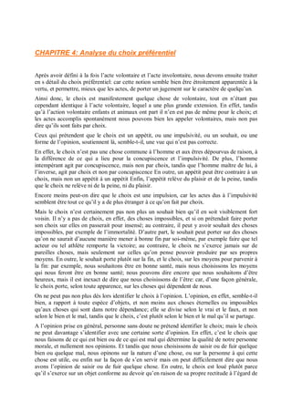 CHAPITRE 4: Analyse du choix préférentiel
Après avoir défini à la fois l’acte volontaire et l’acte involontaire, nous devons ensuite traiter
en s détail du choix préférentiel: car cette notion semble bien être étroitement apparentée à la
vertu, et permettre, mieux que les actes, de porter un jugement sur le caractère de quelqu’un.
Ainsi donc, le choix est manifestement quelque chose de volontaire, tout en n’étant pas
cependant identique à l’acte volontaire, lequel a une plus grande extension. En effet, tandis
qu’à l’action volontaire enfants et animaux ont part il n’en est pas de même pour le choix; et
les actes accomplis spontanément nous pouvons bien les appeler volontaires, mais non pas
dire qu’ils sont faits par choix.
Ceux qui prétendent que le choix est un appétit, ou une impulsivité, ou un souhait, ou une
forme de l’opinion, soutiennent là, semble-t-il, une vue qui n’est pas correcte.
En effet, le choix n’est pas une chose commune à l’homme et aux êtres dépourvus de raison, à
la différence de ce qui a lieu pour la concupiscence et l’impulsivité. De plus, l’homme
intempérant agit par concupiscence, mais non par choix, tandis que l’homme maître de lui, à
l’inverse, agit par choix et non par concupiscence En outre, un appétit peut être contraire à un
choix, mais non un appétit à un appétit Enfin, l’appétit relève du plaisir et de la peine, tandis
que le choix ne relève ni de la peine, ni du plaisir.
Encore moins peut-on dire que le choix est une impulsion, car les actes dus à l’impulsivité
semblent être tout ce qu’il y a de plus étranger à ce qu’on fait par choix.
Mais le choix n’est certainement pas non plus un souhait bien qu’il en soit visiblement fort
voisin. Il n’y a pas de choix, en effet, des choses impossibles, et si on prétendait faire porter
son choix sur elles on passerait pour insensé; au contraire, il peut y avoir souhait des choses
impossibles, par exemple de l’immortalité. D’autre part, le souhait peut porter sur des choses
qu’on ne saurait d’aucune manière mener à bonne fin par soi-même, par exemple faire que tel
acteur ou tel athlète remporte la victoire; au contraire, le choix ne s’exerce jamais sur de
pareilles choses, mais seulement sur celles qu’on pense pouvoir produire par ses propres
moyens. En outre, le souhait porte plutôt sur la fin, et le choix, sur les moyens pour parvenir à
la fin: par exemple, nous souhaitons être en bonne santé, mais nous choisissons les moyens
qui nous feront être en bonne santé; nous pouvons dire encore que nous souhaitons d’être
heureux, mais il est inexact de dire que nous choisissons de l’être: car, d’une façon générale,
le choix porte, selon toute apparence, sur les choses qui dépendent de nous.
On ne peut pas non plus dès lors identifier le choix à l’opinion. L’opinion, en effet, semble-t-il
bien, a rapport à toute espèce d’objets, et non moins aux choses éternelles ou impossibles
qu’aux choses qui sont dans notre dépendance; elle se divise selon le vrai et le faux, et non
selon le bien et le mal, tandis que le choix, c’est plutôt selon le bien et le mal qu’il se partage.
A l’opinion prise en général, personne sans doute ne prétend identifier le choix; mais le choix
ne peut davantage s’identifier avec une certaine sorte d’opinion. En effet, c’est le choix que
nous faisons de ce qui est bien ou de ce qui est mal qui détermine la qualité de notre personne
morale, et nullement nos opinions. Et tandis que nous choisissons de saisir ou de fuir quelque
bien ou quelque mal, nous opinons sur la nature d’une chose, ou sur la personne à qui cette
chose est utile, ou enfin sur la façon de s’en servir mais on peut difficilement dire que nous
avons l’opinion de saisir ou de fuir quelque chose. En outre, le choix est loué plutôt parce
qu’il s’exerce sur un objet conforme au devoir qu’en raison de sa propre rectitude à l’égard de
 