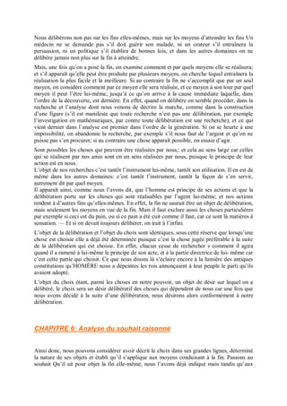 Nous délibérons non pas sur les fins elles-mêmes, mais sur les moyens d’atteindre les fins Un
médecin ne se demande pas s’il doit guérir son malade, ni un orateur s’il entraînera la
persuasion, ni un politique s’il établira de bonnes lois, et dans les autres domaines on ne
délibère jamais non plus sur la fin à atteindre.
Mais, une fois qu’on a posé la fin, on examine comment et par quels moyens elle se réalisera;
et s’il apparaît qu’elle peut être produite par plusieurs moyens, on cherche lequel entraînera la
réalisation la plus facile et la meilleure. Si au contraire la fin ne s’accomplit que par un seul
moyen, on considère comment par ce moyen elle sera réalisée, et ce moyen à son tour par quel
moyen il peut l’être lui-même, jusqu’à ce qu’on arrive à la cause immédiate laquelle, dans
l’ordre de la découverte, est dernière. En effet, quand on délibère on semble procéder, dans la
recherche et l’analyse dont nous venons de décrire la marche, comme dans la construction
d’une figure (s’il est manifeste que toute recherche n’est pas une délibération, par exemple
l’investigation en mathématiques, par contre toute délibération est une recherche), et ce qui
vient dernier dans l’analyse est premier dans l’ordre de la génération. Si on se heurte à une
impossibilité, on abandonne la recherche, par exemple s’il nous faut de l’argent et qu’on ne
puisse pas s’en procurer; si au contraire une chose apparaît possible, on essaie d’agir.
Sont possibles les choses qui peuvent être réalisées par nous,: et cela au sens large car celles
qui se réalisent par nos amis sont en un sens réalisées par nous, puisque le principe de leur
action est en nous.
L’objet de nos recherches c’est tantôt l’instrument lui-même, tantôt son utilisation. Il en est de
même dans les autres domaines: c’est tantôt l’instrument, tantôt la façon de s’en servir,
autrement dit par quel moyen.
Il apparaît ainsi, comme nous l’avons dit, que l’homme est principe de ses actions et que la
délibération porte sur les choses qui sont réalisables par l’agent lui-même; et nos actions
tendent à d’autres fins qu’elles-mêmes. En effet, la fin ne saurait être un objet de délibération,
mais seulement les moyens en vue de la fin. Mais il faut exclure aussi les choses particulières
par exemple si ceci est du pain, ou si ce pain a été cuit comme il faut, car ce sont là matières à
sensation. — Et si on devait toujours délibérer, on irait à l’infini.
L’objet de la délibération et l’objet du choix sont identiques, sous cette réserve que lorsqu’une
chose est choisie elle a déjà été déterminée puisque c’est la chose jugée préférable à la suite
de la délibération qui est choisie. En effet, chacun cesse de rechercher s comment il agira
quand il a ramené à lui-même le principe de son acte, et à la partie directrice de lui- même car
c’est cette partie qui choisit. Ce que nous disons là s’éclaire encore à la lumière des antiques
constitutions qu’HOMÈRE nous a dépeintes les rois annonçaient à leur peuple le parti qu’ils
avaient adopté.
L’objet du choix étant, parmi les choses en notre pouvoir, un objet de désir sur lequel on a
délibéré, le choix sera un désir délibératif des choses qui dépendent de nous car une fois que
nous avons décidé à la suite d’une délibération, nous désirons alors conformément à notre
délibération.
CHAPITRE 6: Analyse du souhait raisonné
Ainsi donc, nous pouvons considérer avoir décrit le choix dans ses grandes lignes, déterminé
la nature de ses objets et établi qu’il s’applique aux moyens conduisant à la fin. Passons au
souhait Qu’il ait pour objet la fin elle-même, nous l’avons déjà indiqué mais tandis qu’aux
 