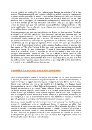 yeux de certains son objet est le bien véritable, pour d’autres, au contraire, c’est le bien
apparent. Mais ceux pour qui le bien véritable est l’objet du souhait, en arrivent logiquement à
ne pas reconnaître pour objet de souhait ce que souhaite l’homme qui choisit une fin injuste
(car si on admettait que c’est là un objet de souhait, on admettrait aussi que c’est une chose
bonne; or, dans le cas supposé, on souhaitait une chose mauvaise). En revanche, ceux pour qui
c’est le bien apparent qui est objet de souhait, sont amenés à dire qu’il n’y a pas d’objet de
souhait par nature, mais que c’est seulement ce qui semble bon à chaque individu: or telle
chose paraît bonne à l’un, et telle autre chose à l’autre, sans compter qu’elles peuvent même,
le cas échéant, être en opposition.
Si ces conséquences ne sont guère satisfaisantes, ne doit-on pas dire que, dans l’absolu et,
selon la vérité, c’est le bien réel qui est l’objet du souhait, mais que pour chacun de nous c’est
ce qui lui apparaît comme tel? Que, par conséquent, pour l’honnête homme, c’est ce qui est
véritablement un bien, tandis que pour le méchant c’est tout ce qu’on voudra? N’en serait-il
pas comme dans le cas de notre corps: un organisme en bon état trouve salutaire ce qui est
véritablement tel, alors que pour un organisme débilité ce sera autre chose qui sera salutaire;
et il en serait de même pour les choses amères, douces, chaudes, pesantes, et ainsi de suite
dans chaque cas’? En effet, l’homme de bien juge toutes choses avec rectitude, et toutes lui
apparaissent comme elles sont véritablement. C’est que, à chacune des dispositions de notre
nature il y a des choses bonnes et agréables qui lui sont appropriées; et sans doute, ce qui
distingue principalement l’homme de bien, c’est qu’il perçoit en toutes choses la vérité
qu’elles renferment, étant pour elles en quelque sorte une règle et une mesure Chez la plupart
des hommes, au contraire, l’erreur semble bien avoir le plaisir pour cause, car, tout en n’étant
pas un bien, il en a l’apparence; aussi choisissent-ils ce qui est agréable comme étant un bien,
et évitent-ils ce qui est pénible comme étant un mal.
CHAPITRE 7: La vertu et le vice sont volontaires
La fin étant ainsi objet de souhait, et les moyens pour atteindre à la fin, objets de délibération
et de choix, les actions concernant ces moyens seront faites par choix et seront volontaires; or
l’activité vertueuse a rapport aux moyens; par conséquent, la vertu dépend aussi de nous.
Mais il en est également ainsi pour le vice. En effet, là où il dépend de nous d’agir, il dépend
de nous aussi de ne pas agir, et là où il dépend de nous de dire non, il dépend aussi de nous de
dire oui; par conséquent, si agir, quand l’action est bonne, dépend de nous, ne pas agir, quand
l’action est honteuse, dépendra aussi de nous, et si ne pas agir, quand l’abstention est bonne,
dépend de nous, agir, quand l’action est honteuse, dépendra aussi de nous. Mais s’il dépend de
nous d’accomplir les actions bonnes et les actions honteuses, et pareillement encore de ne pas
les accomplir, et si c’est là essentielle ment, disions-nous être bons ou mauvais, il en résulte
qu’il est également en notre pouvoir d’être intrinsèquement vertueux ou vicieux.
La maxime suivant laquelle: Nul n’est volontairement pervers, ni malgré soi bienheureux est,
semble-t-il, partiellement vraie et partiellement fausse. Si personne, en effet, n’est
bienheureux à contre-coeur, par contre la perversité est bien volontaire. Ou alors, il faut
remettre en question ce que nous avons déjà soutenu, et refuser à l’homme d’être principe et
générateur de ses actions, comme il l’est de ses enfants Mais s’il est manifeste que l’homme
est bien l’auteur de ses propres actions et si nous ne pouvons pas ramener nos actions à
d’autres principes que ceux qui sont en nous alors. les actions dont les principes sont en nous
dépendent elles-mêmes de nous et sont volontaires.
 
