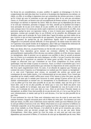 En faveur de ces considérations, on peut, semble-t il, appeler en témoignage à la fois le
comportement des individus dans leur vie privée et la pratique des législateurs eux-mêmes: on
châtie, en effet, et on oblige à réparation ceux qui commettent des actions perverses, à moins
qu’ils n’aient agi sous la contrainte ou par une ignorance dont ils ne sont pas eux-mêmes
causes, et, d’autre part, on honore ceux qui accomplissent de bonnes actions, et on pense ainsi
encourager ces derniers et réprimer les autres. Mais les choses qui ne dépendent pas de nous
et ne sont pas volontaires, personne n’engage à les faire, attendu qu’on perdrait son temps à
nous persuader de ne pas avoir chaud, de ne pas souffrir, de ne pas avoir faim, et ainsi de
suite, puisque nous n’en serons pas moins sujets à éprouver ces impressions Et, en effet, nous
punissons quelqu’un pour son ignorance même, si nous le tenons pour responsable de son
ignorance, comme par exemple dans le cas d’ébriété où les pénalités des délinquants sont
doublées, parce que le principe de l’acte réside dans l’agent lui-même, qui était maître de ne
pas s’enivrer et qui est ainsi responsable de son ignorance. On punit également ceux qui sont
dans l’ignorance de quelqu’une de ces dispositions légales dont la connaissance est
obligatoire et ne présente aucune difficulté. Et nous agissons o de même toutes les autres fois
où l’ignorance nous paraît résulter de la négligence, dans l’idée qu’il dépend des intéressés de
ne pas demeurer dans l’ignorance, étant maîtres de s’appliquer à s’instruire.
Mais sans doute, dira-t-on, un pareil homme est fait de telle sorte qu’il est incapable de toute
application Nous répondons qu’en menant une existence relâchée les hommes sont
personnellement responsables d’être devenus eux-mêmes relâchés ou d’être devenus injustes
ou intempérants, dans le premier cas en agissant avec perfidie et dans le second en passant
leur vie à boire ou à commettre des excès analogues: en effet, c’est par l’exercice des actions
particulières qu’ils acquièrent un caractère du même genre qu’elles. On peut s’en rendre
compte en observant ceux qui s’entraînent en vue d’une compétition ou d’une activité
quelconque: tout leur temps se passe en exercices. Aussi, se refuser à reconnaître que c’est à
l’exercice de telles actions particulières que sont dues les dispositions de notre caractère est le
fait d’un esprit singulièrement étroit. En outre, il est absurde de supposer que l’homme qui
commet des actes d’injustice ou d’intempérance ne souhaite pas être injuste ou intempérant’;
et si, sans avoir l’ignorance pour excuse, on accomplit des actions qui auront pour
conséquence de nous rendre injuste, c’est volontairement qu’on sera injuste. Il ne s’ensuit pas
cependant qu’un simple souhait suffira pour cesser d’être injuste et pour être juste, pas plus
que ce n’est ainsi que le malade peut recouvrer la santé, quoiqu’il puisse arriver qu’il soit
malade volontairement en menant une vie intempérante et en désobéissant à ses médecins:
c’est au début qu’il lui était alors possible de ne pas être malade, mais une fois qu’il s’est
laissé aller, cela ne lui est plus possible, de même que si vous avez lâché une pierre vous
n’êtes plus capable de la rattraper, mais pour tant il dépendait de vous de la jeter et de la
lancer, car le principe de votre acte était en vous. Ainsi en est-il pour l’homme injuste ou
intempérant: au début il leur était possible de ne pas devenir tels, et c’est ce qui fait qu’ils le
sont volontairement; et mainte nant qu’ils le sont devenus, il ne leur est plus possible de ne
pas l’être.
Et non seulement les vices de l’âme sont volontaires mais ceux du corps le sont aussi chez
certains hommes, lesquels encourent pour cela le blâme de notre part. Aux hommes qui sont
laids par nature, en effet, nous n’adressons aucun reproche, tandis que nous blâmons ceux qui
le sont par défaut d’exercice et de soin. Même observation en ce qui concerne la faiblesse ou
l’infirmité corporelle: on ne fera jamais grief à quelqu’un d’être aveugle de naissance ou à la
suite d’une maladie ou d’une blessure, c’est plutôt de la pitié qu’on ressentira; par contre,
chacun blâmera celui qui devient aveugle par l’abus du vin ou par une autre forme
d’intempérance. Ainsi donc, parmi les vices du corps, ce sont ceux qui sont sous notre
dépendance qui encourent le blâme, â l’exclusion de ceux qui ne dépendent pas de nous. Mais
 