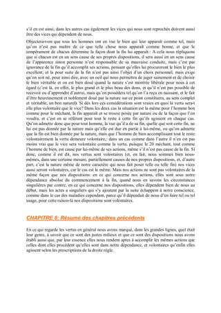 s’il en est ainsi, dans les autres cas également les vices qui nous sont reprochés doivent aussi
être des vices qui dépendent de nous.
Objectera-t-on que tous les hommes ont en vue le bien qui leur apparaît comme tel, mais
qu’on n’est pas maître de ce que telle chose nous apparaît comme bonne, et que le
tempérament de chacun détermine la façon dont la fin lui apparaît.: A cela nous répliquons
que si chacun est en un sens cause de ses propres dispositions, il sera aussi en un sens cause
de l’apparence sinon personne n’est responsable de sa mauvaise conduite, mais c’est par
ignorance de la fin qu’il accomplit ses actions, pensant qu’elles lui procureront le bien le plus
excellent; et la pour suite de la fin n’est pas ainsi l’objet d’un choix personnel, mais exige
qu’on soit né, pour ainsi dire, avec un oeil qui nous permettra de juger sainement et de choisir
le bien véritable et on est bien doué quand la nature s’est montrée libérale pour nous à cet
égard (c’est là, en effet, le plus grand et le plus beau des dons, et qu’il n’est pas possible de
recevoir ou d’apprendre d’autrui, mais qu’on possédera tel qu’on l’a reçu en naissant, et le fait
d’être heureusement et noblement doué par la nature sur ce point constituera, au sens complet
et véritable, un bon naturel). Si dès lors ces considérations sont vraies en quoi la vertu sera-t
elle plus volontaire que le vice? Dans les deux cas la situation est la même pour l’homme bon
comme pour le méchant, la fin apparaît et se trouve posée par nature ou de la façon que l’on
voudra, et c’est en se référant pour tout le reste à cette fin qu’ils agissent en chaque cas.
Qu’on admette donc que pour tout homme, la vue qu’il a de sa fin, quelle que soit cette fin, ne
lui est pas donnée par la nature mais qu’elle est due en partie à lui-même, ou qu’on admette
que la fin est bien donnée par la nature, mais que l’homme de bien accomplissant tout le reste
volontairement la vertu demeure volontaire,: dans un cas comme dans l’autre il n’en est pas
moins vrai que le vice sera volontaire comme la vertu, puisque le 20 méchant, tout comme
l’homme de bien, est cause par lui-même de ses actions, même s’il n’est pas cause de la fin. Si
donc, comme il est dit, nos vertus sont volontaires (et, en fait, nous sommes bien nous-
mêmes, dans une certaine mesure, partiellement causes de nos propres dispositions, et, d’autre
part, c’est la nature même de notre caractère qui nous fait poser telle ou telle fin) nos vices
aussi seront volontaires, car le cas est le même. Mais nos actions ne sont pas volontaires de la
même façon que nos dispositions: en ce qui concerne nos actions, elles sont sous notre
dépendance absolue du commencement à la fin, quand nous en savons les circonstances
singulières par contre, en ce qui concerne nos dispositions, elles dépendent bien de nous au
début, mais les actes a singuliers qui s’y ajoutent par la suite échappent à notre conscience,
comme dans le cas des maladies cependant, parce qu’il dépendait de nous d’en faire tel ou tel
usage, pour cette raison-là nos dispositions sont volontaires.
CHAPITRE 8: Résumé des chapitres précédents
En ce qui regarde les vertus en général nous avons marqué, dans les grandes lignes, quel était
leur genre, à savoir que ce sont des justes milieux et que ce sont des dispositions nous avons
établi aussi que, par leur essence elles nous rendent aptes à accomplir les mêmes actions que
celles dont elles procèdent qu’elles sont dans notre dépendance, et volontaires qu’enfin elles
agissent selon les prescriptions de la droite règle.
 
