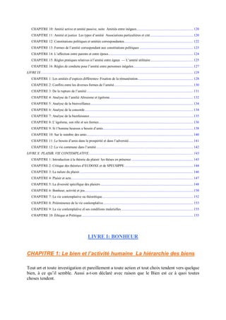 CHAPITRE 10: Amitié active et amitié passive, suite Amitiés entre inégaux.............................................................. 120
CHAPITRE 11: Amitié et justice Les types d’amitié Associations particulières et cité ............................................... 120
CHAPITRE 12: Constitutions politiques et amitiés correspondantes............................................................................ 122
CHAPITRE 13: Formes de l’amitié correspondant aux constitutions politiques ........................................................... 123
CHAPITRE 14: L’affection entre parents et entre époux............................................................................................. 124
CHAPITRE 15: Règles pratiques relatives à l’amitié entre égaux — L’amitié utilitaire............................................... 125
CHAPITRE 16: Règles de conduite pour l’amitié entre personnes inégales.................................................................. 127
LIVRE IX ....................................................................................................................................................................... 128
CHAPITRE 1: Les amitiés d’espèces différentes- Fixation de la rémunération............................................................. 128
CHAPITRE 2: Conflits entre les diverses formes de l’amitié....................................................................................... 130
CHAPITRE 3: De la rupture de l’amitié..................................................................................................................... 131
CHAPITRE 4: Analyse de l’amilié Altruisme et égoïsme............................................................................................ 132
CHAPITRE 5: Analyse de la bienveillance................................................................................................................. 134
CHAPITRE 6: Analyse de la concorde....................................................................................................................... 134
CHAPITRE 7: Analyse de la bienfaisance.................................................................................................................. 135
CHAPITRE 8: L’égoïsme, son rôle et ses formes........................................................................................................ 136
CHAPITRE 9: Si l’homme heureux a besoin d’amis................................................................................................... 138
CHAPITRE 10: Sur le nombre des amis..................................................................................................................... 140
CHAPITRE 11: Le besoin d’amis dans la prospérité et dans l’adversité....................................................................... 141
CHAPITRE 12: La vie commune dans l’amitié .......................................................................................................... 142
LIVRE X: PLAISIR, VIE CONTEMPLATIVE................................................................................................................... 143
CHAPITRE 1: Introduction à la théorie du plaisir: les thèses en présence.................................................................... 143
CHAPITRE 2: Critique des théories d’EUDOXE et de SPEUSIPPE ........................................................................... 144
CHAPITRE 3: La nalure du plaisir............................................................................................................................. 146
CHAPITRE 4: Plaisir et acte...................................................................................................................................... 147
CHAPITRE 5: La diversité spécifique des plaisirs...................................................................................................... 148
CHAPITRE 6: Bonheur, activité et jeu....................................................................................................................... 150
CHAPITRE 7: La vie contemplative ou théorétique.................................................................................................... 152
CHAPITRE 8: Prééminence de la vie conlemplalive................................................................................................... 153
CHAPITRE 9: La vie conlemplalive el ses condilions malerielles............................................................................... 155
CHAPITRE 10: Éthique et Politique .......................................................................................................................... 155
LIVRE I: BONHEUR
CHAPITRE 1: Le bien et l’activité humaine La hiérarchie des biens
Tout art et toute investigation et pareillement a toute action et tout choix tendent vers quelque
bien, à ce qu’il semble. Aussi a-t-on déclaré avec raison que le Bien est ce à quoi toutes
choses tendent.
 