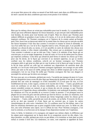 où on peut faire preuve de valeur ou mourir d’une belle mort; mais dans ces différentes sortes
de mort s aucune des deux conditions que nous avons posées n’est réalisée.
CHAPITRE 10: Le courage, suite
Bien que les mêmes choses ne soient pas redoutables pour tout le monde, il y a cependant des
choses que nous affirmons dépasser les forces humaines, et qui sont par suite redoutables pour
tout homme, du moins pour tout homme sain d’esprit. Mais les choses que l’homme peut
endurer diffèrent en grandeur et par le plus et le moins, et il en est de même pour celles qui
inspirent confiance. Or l’homme courageux est à l’épreuve de la crainte autant qu’homme
peut l’être Aussi tout en éprouvant même de la crainte dans les choses qui ne sont pas au-delà
des forces humaines il leur fera face comme il convient et comme la raison le demande, en
vue d’un noble but car c’est là la fin à laquelle tend la vertu. D’autre part, il est possible de
redouter ces choses-là plus ou moins, et il est possible en outre de redouter des choses non
redoutables comme si elles étaient redoutables. Des erreurs qui se produisent à cet égard,
l’une consiste à redouter ce qui ne doit pas l’être, l’autre à le redouter d’une façon qui ne
convient pas, ou en un temps inopportun, et ainsi de suite; et il en est de même pour les choses
qui inspirent confiance. Celui donc qui attend de pied ferme et redoute les choses qu’il faut,
pour une fin droite, de la façon qui convient et au moment opportun, ou qui se montre
confiant sous les mêmes conditions, celui-là est un homme courageux (car l’homme
courageux pâtit et agit pour un objet qui en vaut la peine et de la façon qu’exige la raison. Et
la fin de toute activité est celle qui est conforme aux dispositions du caractère dont elle
procède, et c’est là une vérité pour l’homme courageux également: son courage est une noble
chose; par suite sa fin aussi est noble, puisqu’une chose se définit toujours par sa fin; et par
conséquent c’est en vue d’une fin noble que l’homme courageux fait face aux dangers et
accomplit les actions que lui dicte son courage).
De tous ceux qui, en ce domaine, pèchent par excès, l’un pèche par manque de peur et n’a pas
reçu de désignation (nous avons dit plus haut que beaucoup de qualités n’ont pas de nom): ce
pourrait être une sorte de maniaque ou d’être insensible s’il n’avait peur de rien, ni d’un
tremblement de terre, ni des vagues, comme on le raconte des Celtes — l’autre, qui pèche par
excès de confiance en soi dans les choses redoutables, est un téméraire (le téméraire est
encore considéré comme un vantard, et qui se donne des airs de courage: ce que l’homme
courageux est à l’égard des choses redoutables, le téméraire veut seulement le paraître, et dans
les situations où il lui est possible de se trouver il imite le premier. C’est pourquoi aussi la
plupart de ces sortes de gens sont des poltrons qui font les braves: car dans ces situations, tout
en faisant bonne contenance, ils ne tiennent pas ferme longtemps contre les choses qu’ils
craignent); — l’autre, enfin, qui pèche par excès de crainte, est un lâche. Il ressent à la fois ce
qu’on ne doit pas ressentir et d’une façon qui ne convient pas, et toutes les autres
caractéristiques de cette sorte s’attachent à lui. La confiance aussi lui fait défaut, mais c’est
dans les situations alarmantes que sa peur exagérée éclate surtout aux yeux. Le lâche est, dès
lors, une sorte d’homme sans espoir, car il s’effraie de tout. Pour l’homme courageux, c’est
tout le contraire, et sa bravoure est la marque d’une disposition tournée vers l’espérance.
Ainsi, le lâche, le téméraire et le courageux ont rapport aux mêmes objets; la différence qui
les sépare porte uniquement sur la façon dont ils se comportent envers les dits objets. Les.
deux premiers, en effet, pèchent par excès ou par défaut, et le troisième se tient dans un juste
milieu et comme il doit être. Les téméraires, en outre, sont emportés et appellent de leurs
 