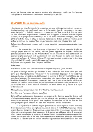 voeux les dangers, mais au moment critique s’en détournent, tandis que les hommes
courageux sont vifs dans l’action et calmes au temps qui la précède.
CHAPITRE 11: Le courage, suite
Ainsi donc que nous l’avons dit, le courage est un juste milieu par rapport aux choses qui
inspirent confiance et à celles qui inspirent de la crainte, dans les circonstances que nous
avons indiquées’; et il choisit ou endure ces choses parce qu’il est noble de le faire, ou parce
qu’il est honteux de ne pas le faire. Or mourir pour échapper à la pauvreté ou à des chagrins
d’amour, ou à quelque autre souffrance, c’est le fait non d’un homme courageux, mais bien
plutôt d’un lâche c’est, en effet, un manque d’énergie que de fuir les tâches pénibles, et on
endure la mort non pas parce qu’il est noble d’agir ainsi, mais pour échapper à un mal.
Telle est donc la nature du courage, mais ce terme s’emploie encore pour désigner cinq types
différents.
1° En premier lieu, vient le courage civique car c’est lui qui ressemble le plus au
courage propre ment dit. Le citoyen, en effet, paraît supporter les dangers à cause des
pénalités provenant de la loi, des récriminations ou des honneurs Et pour cette raison les
peuples les plus courageux sont apparemment ceux chez lesquels les lâches sont voués au
mépris, et les braves à l’estime publique. Ce sont des hommes courageux de ce type que
dépeint HOMÈRE sous les traits de Diomède et d’Hector
Polydamas sera le premier à me charger d’un blâme
Et Diomède
Car Hector, un jour, dira e parlant devant les Troyens: Le fils de Tydée, par moi..
Ce genre de courage est celui qui ressemble le plus à celui que nous avons décrit plus haut
parce qu’il est produit par une vertu (à savoir, par un sentiment de pudeur) et par un désir de
quelque chose de noble (à savoir, de l’honneur) et aussi par le désir d’éviter le blâme, qui est
une chose honteuse. On pourrait aussi ranger dans cette même classe les soldats qui sont
forcés par leurs chefs de se montrer courageux; mais c’est là un courage d’ordre inférieur, en
tant que leur conduite est dictée non pas par le sentiment de l’honneur, mais par la crainte et le
désir d’éviter non la honte mais la souffrance; car leurs maîtres les y forcent à la façon
d’Hector disant:
Mais celui que j’apercevrai en train de se blottir à l’écart du combat,
Sera bien assuré de ne pas échapper aux chiens
Et les officiers qui assignent leurs postes aux soldats et les frappent quand ils lâchent pied
n’agissent pas autrement, non plus que ceux qui alignent leurs hommes en avant des fossés et
autres retranchements de ce genre: tous emploient la contrainte. Or on ne doit pas être
courageux parce qu’on est forcé de l’être, mais parce que c’est une chose noble.
2° L’expérience de certains dangers particuliers est aussi regardée comme étant une
forme de courage: c’est ce qui explique que, dans la pensée de SOCRATE, le courage est une
science Les uns font preuve de ce genre de courage dans telles circonstances, les autres dans
telles autres, et notamment, dans les dangers de la guerre, les soldats de métier Il semble, en
effet, y avoir, dans la guerre beaucoup de vaines alarmes que ces hommes embrassent d’un
coup d’oeil des plus sûrs: ils ont ainsi toute l’apparence de la bravoure, parce que les autres ne
savent pas le véritable état des choses. Ensuite l’expérience les rend capables au plus haut
 