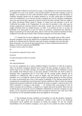 point de prendre l’offensive et de parer les coups, vu leur habileté à se servir de leurs armes et
à s’équiper avec tout ce qu’il peut y avoir de plus parfait à la fois pour l’attaque et pour la
défense. Leur situation est ainsi celle d’hommes armés combattant une foule désarmée, ou
d’athlètes entraînés luttant avec de simples amateurs; et, en effet, même dans ces dernières
sortes de compétitions, ce ne sont pas les plus courageux qui sont les meilleurs combattants,
mais ceux qui sont les plus vigoureux et dont le corps est le mieux entraîné. Mais les soldats li
de métier deviennent lâches quand le danger se montre par trop pressant et qu’ils ont
l’infériorité du nombre et de l’équipement: ils sont alors les premiers à fuir, alors que les
troupes composées de citoyens meurent à leur poste, comme cela est arrivé à la bataille du
temple d’Hermès Pour les soldats-citoyens, en effet, il est honteux de fuir, et la mort est
préférable à un salut acquis à ce prix; les autres, au contraire, commencent par affronter le
danger en pensant qu’ils sont les plus forts, mais la vérité une fois connue ils prennent la fuite,
craignant la mort plus que la honte. Mais l’homme courageux est d’une autre trempe.
3° L’impulsivité est encore rapportée au cou rage. On regarde aussi en effet comme
des gens courageux ceux qui par impulsivité se comportent à la façon des bêtes sauvages se
jetant sur le chasseur qui les a blessées, parce que les gens courageux sont aussi des gens
pleins de passion. Car rien de tel que la passion pour se lancer impétueusement dans les
dangers; et de là les expressions d’HOMÈRE:
Il a placé sa force dans son ardeur
Et:
Il excitait leur animosité et leur colère
et encore
Un âpre picotement irritait ses narines
et enfin:
Son sang bouillonnait.
Car tous les symptômes de ce genre semblent indiquer l’excitation et l’élan de la passion.
Ainsi, les hommes courageux agissent pour l’amour du bien, quoique la passion opère en
même temps en eux; les bêtes sauvages, au contraire, sont poussées par la souffrance, à cause
par exemple d’une blessure reçue, ou par peur, puisque à l’abri dans une forêt ou dans un
marécage elles n’approchent pas Ce n’est donc pas du courage quand, chassées par la
souffrance et l’impulsivité, elles se ruent au danger, sans rien prévoir des périls qui les
attendent: car à ce compte-là, même les ânes seraient courageux quand ils ont faim, puisque
les coups ne parviennent pas à leur a faire quitter le pâturage. Et les libertins poussés par la
concupiscence accomplissent aussi beaucoup d’actions audacieuses Mais la forme de courage
inspirée par la passion semble être la plus naturelle de toutes et, quand s’y ajoute le choix et le
motif, constituer le courage au sens propre. — Les hommes donc aussi quand ils sont en
colère ressentent de la souffrance, et quand ils se vengent éprouvent du plaisir Mais ceux qui
se battent pour ces raisons-là, tout en combattant vaillamment ne sont pas courageux au sens
propre, car ils n’agissent ni poussés par le bien ni comme la raison le veut, mais sous l’effet
de la passion; ils ont cependant quelque chose qui rappelle le vrai courage.
4° Pas davantage les gens confiants en eux-mêmes ne sont des hommes courageux:
c’est, en effet, parce qu’ils ont de nombreuses victoires à leur actif et sur beaucoup
d’adversaires qu’ils gardent leur assurance au milieu des dangers. Ils ont une certaine
ressemblance avec les hommes courageux, en ce que les uns comme les autres sont pleins
 