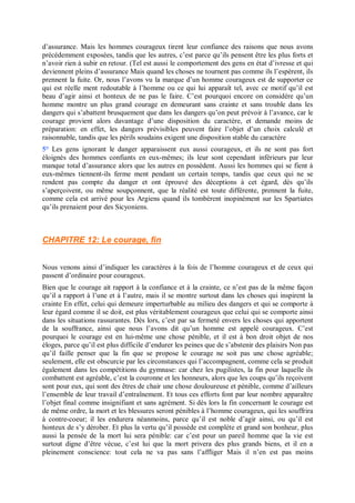 d’assurance. Mais les hommes courageux tirent leur confiance des raisons que nous avons
précédemment exposées, tandis que les autres, c’est parce qu’ils pensent être les plus forts et
n’avoir rien à subir en retour. (Tel est aussi le comportement des gens en état d’ivresse et qui
deviennent pleins d’assurance Mais quand les choses ne tournent pas comme ils l’espèrent, ils
prennent la fuite. Or, nous l’avons vu la marque d’un homme courageux est de supporter ce
qui est réelle ment redoutable à l’homme ou ce qui lui apparaît tel, avec ce motif qu’il est
beau d’agir ainsi et honteux de ne pas le faire. C’est pourquoi encore on considère qu’un
homme montre un plus grand courage en demeurant sans crainte et sans trouble dans les
dangers qui s’abattent brusquement que dans les dangers qu’on peut prévoir à l’avance, car le
courage provient alors davantage d’une disposition du caractère, et demande moins de
préparation: en effet, les dangers prévisibles peuvent faire l’objet d’un choix calculé et
raisonnable, tandis que les périls soudains exigent une disposition stable du caractère
5° Les gens ignorant le danger apparaissent eux aussi courageux, et ils ne sont pas fort
éloignés des hommes confiants en eux-mêmes; ils leur sont cependant inférieurs par leur
manque total d’assurance alors que les autres en possèdent. Aussi les hommes qui se fient à
eux-mêmes tiennent-ils ferme ment pendant un certain temps, tandis que ceux qui ne se
rendent pas compte du danger et ont éprouvé des déceptions à cet égard, dès qu’ils
s’aperçoivent, ou même soupçonnent, que la réalité est toute différente, prennent la fuite,
comme cela est arrivé pour les Argiens quand ils tombèrent inopinément sur les Spartiates
qu’ils prenaient pour des Sicyoniens.
CHAPITRE 12: Le courage, fin
Nous venons ainsi d’indiquer les caractères à la fois de l’homme courageux et de ceux qui
passent d’ordinaire pour courageux.
Bien que le courage ait rapport à la confiance et à la crainte, ce n’est pas de la même façon
qu’il a rapport à l’une et à l’autre, mais il se montre surtout dans les choses qui inspirent la
crainte En effet, celui qui demeure imperturbable au milieu des dangers et qui se comporte à
leur égard comme il se doit, est plus véritablement courageux que celui qui se comporte ainsi
dans les situations rassurantes. Dès lors, c’est par sa fermeté envers les choses qui apportent
de la souffrance, ainsi que nous l’avons dit qu’un homme est appelé courageux. C’est
pourquoi le courage est en lui-même une chose pénible, et il est à bon droit objet de nos
éloges, parce qu’il est plus difficile d’endurer les peines que de s’abstenir des plaisirs Non pas
qu’il faille penser que la fin que se propose le courage ne soit pas une chose agréable;
seulement, elle est obscurcie par les circonstances qui l’accompagnent, comme cela se produit
également dans les compétitions du gymnase: car chez les pugilistes, la fin pour laquelle ils
combattent est agréable, c’est la couronne et les honneurs, alors que les coups qu’ils reçoivent
sont pour eux, qui sont des êtres de chair une chose douloureuse et pénible, comme d’ailleurs
l’ensemble de leur travail d’entraînement. Et tous ces efforts font par leur nombre apparaître
l’objet final comme insignifiant et sans agrément. Si dès lors la fin concernant le courage est
de même ordre, la mort et les blessures seront pénibles à l’homme courageux, qui les souffrira
à contre-coeur; il les endurera néanmoins, parce qu’il est noble d’agir ainsi, ou qu’il est
honteux de s’y dérober. Et plus la vertu qu’il possède est complète et grand son bonheur, plus
aussi la pensée de la mort lui sera pénible: car c’est pour un pareil homme que la vie est
surtout digne d’être vécue, c’est lui que la mort privera des plus grands biens, et il en a
pleinement conscience: tout cela ne va pas sans l’affliger Mais il n’en est pas moins
 